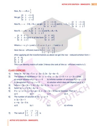 ACTIVE SITE EDUTECH - 9844532971
1
ACTIVE SITE EDUTECH - 9844532971
Now, R2 ⎯⎯
→ R2 x
1
3
We get [
0 1 −1
0 1 −1
0 3 1
−2
−3
−1
]
Now R3 ⎯⎯
→ – 3 R2 + R3 we get [
1 1 −1
0 1 −1
0 0 4
−2
−3
8
] and 𝑅3 → 𝑅3𝑥
1
4
 [
1 1 −1
0 1 −1
0 0 1
−2
−3
2
]
Now R1 ⎯⎯
→ R1 – 𝑅2 [
1 0 0
0 1 −1
0 0 1
1
−3
2
] and R2 → R2 + R3
→ [
1 0 0
0 1 0
0 0 1
1
−1
2
]this is of the form [
1 0 0
0 1 0
0 0 1
𝛼
𝛽
𝛾
]
Where 𝛼 = x ,𝛽 = y and 𝛾 = 3  x = 1, y = – 1 and z = 2
Here the co – efficient matrix is [
1 1 −1
2 −1 1
−1 2 2
] .
After applying all the transformations as above we get the row – reduced echelon form =
[
1 0 0
0 1 0
0 0 1
]
This is an identity matrix of order 3 Hence the rank of the co – efficient matrix is 3.
CLASS EXERCISE:
1] Solve 3x _ 4y + 4z = 7; x _ y _ 2z = 2; 2x _ 3y + 6z = 5.
2] The system of equations p + 2x _ y _ z = 0 q _ x + 2y _ z = 0 r_ x _ y + 2z = 0 has
a) unique solution of p + q + r = 0 b) Infinite number of solutions if p + q + r = 0
c) No solution if p + q + r ≠ 0 d) solution which does not depend on p, q, r
3] Solve x + 2y + 2z = 1; 2x + 2y + 3z = 2; 2x + 2y + z = 3
4] Solve 3x + y = 3; 9x + 4y = 6
5] If x + y + z = 6, x + 2y + pz = 0, x + 2y + 3z = 10 has no Solution. Then p = _____
a) 5 b) 2 c) 4 d) 3
6] The number of solution of 2x + y _ z = 7
x_ 3y + 2z = 1
x + 4y _ 3z = 5 is
a) 0 b) 1 c) 2 d) infinite
7] The rank of [
7 −7 7
7 7 −7
−7 7 7
] is
 