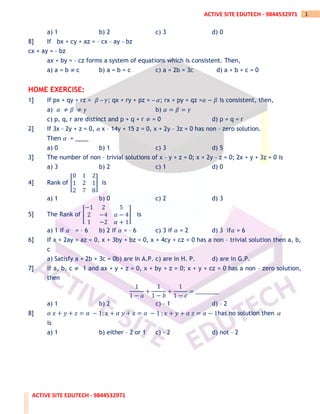 ACTIVE SITE EDUTECH - 9844532971
1
ACTIVE SITE EDUTECH - 9844532971
a) 1 b) 2 c) 3 d) 0
8] If bx + cy + az = _ cx _ ay _ bz
cx + ay = _ bz
ax + by = _ cz forms a system of equations which is consistent. Then,
a) a = b ≠ c b) a = b = c c) a = 2b = 3c d) a + b + c = 0
HOME EXERCISE:
1] If px + qy + rz = 𝛽 – 𝛾; qx + ry + pz = – 𝛼; rx + py + qz =𝛼 − 𝛽 is consistent, then,
a) 𝛼 ≠ 𝛽 ≠ 𝛾 b) 𝛼 = 𝛽 = 𝛾
c) p, q, r are distinct and p + q + r ≠ = 0 d) p = q = r
2] If 3x _ 2y + z = 0, 𝛼 x – 14y + 15 z = 0, x + 2y _ 3z = 0 has non – zero solution.
Then 𝛼 = ____
a) 0 b) 1 c) 3 d) 5
3] The number of non – trivial solutions of x _ y + z = 0; x + 2y _ z = 0; 2x + y + 3z = 0 is
a) 3 b) 2 c) 1 d) 0
4] Rank of [
0 1 2
1 2 1
2 7 8
] is
a) 1 b) 0 c) 2 d) 3
5] The Rank of [
−1 2 5
2 −4 𝛼 − 4
1 −2 𝛼 + 1
] is
a) 1 if 𝛼 = – 6 b) 2 if 𝛼 = – 6 c) 3 if 𝛼 = 2 d) 3 if𝛼 = 6
6] If x + 2ay + az = 0, x + 3by + bz = 0, x + 4cy + cz = 0 has a non – trivial solution then a, b,
c
a) Satisfy a + 2b + 3c = 0b) are in A.P. c) are in H. P. d) are in G.P.
7] if a, b, c ≠ 1 and ax + y + z = 0, x + by + z = 0; x + y + cz = 0 has a non – zero solution,
then
1
1 − 𝑎
+
1
1 − 𝑏
+
1
1 − 𝑐
= __________
a) 1 b) 2 c) _ 1 d) _ 2
8] 𝛼 𝑥 + 𝑦 + 𝑧 = 𝛼 − 1; 𝑥 + 𝛼 𝑦 + 𝑧 = 𝛼 − 1 ; 𝑥 + 𝑦 + 𝛼 𝑧 = 𝛼 − 1has no solution then 
is
a) 1 b) either _ 2 or 1 c) _ 2 d) not _ 2
 