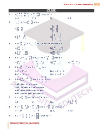 ACTIVE SITE EDUTECH - 9844532971
1
ACTIVE SITE EDUTECH - 9844532971
JEE MAIN
1. If [
𝑥 + 3 2𝑦 + 𝑥
𝑧 − 1 4𝑎 − 𝑧
] = [
0 −7
3 2𝑎
], (x+y+z+a) =
1) -1 2) 0 3) 1 4) 8
2. [
1 2
3 4
] + 2𝑥 = [
3 5
5 9
] ⇒ 𝑋 =
1) [
2 3
2 5
] 2) [
1
3
2
1
5
2
]
3) [
−2 −3
2 5
] 4) [
1
3
2
−1 −
5
2
]
3. If A = [
9 1
4 3
], 𝐵 = [
1 5
6 11
]& 3A + 5B + 2X = 0 then X =
1) [
16 −14
21 −32
] 2) [
16 14
−21 −32
]
3) [
−16 −14
−21 −32
] 4) [
16 14
21 32
]
4. If 𝐴 − 2𝐵 = [
1 −2
3 0
] and 2𝐴 − 3𝐵 = [
−3 3
1 −1
]then B =
1) (
−5 7
5 1
) 2) (
−5 7
−5 −1
) 3) (
−5 7
5 −1
) 4) (
−5 −7
−5 −1
)
5. If 𝐴 = [
0 −1
1 0
] and 𝐵 = [
0 𝑖
𝑖 0
] then
1) 𝐴2
= 𝐵2
= 𝐼 2) 𝐴2
= 𝐵2
= −𝐼
3) 𝐴2
= 𝐼, 𝐵2
= −𝐼 4) 𝐴2
= −𝐼, 𝐵2
= 𝐼
6. If 𝐴 = [
1 −2 3
−4 2 5
] and 𝐵 = [
2 3
4 5
2 1
] then
1) AB, BA exist and equal
2) AB, BA exist and are not equal
3) AB exists and BA does not exist
4) AB does not exist and BA exists
7. If 𝐴 = [
1 0
0 1
]then 5𝐴3
− 7𝐴2
+ 2𝐴 = ........
1) 0 2) 3) A 4) [
−1 0
0 1
]
8. If 𝐴 = [
𝑖 0
0 −𝑖
] 𝐵 = [
0 −1
1 0
] and 𝐶 = [
0 𝑖
𝑖 0
] then AB ≠
1) − 𝐵𝐴 2) − 𝐶 3) 𝐵𝐴 4) 𝐴𝐵
9. If 𝐴 = [
1 2 3
4 5 6
] , 𝐵 = [
1
0
5
] , then 𝐴𝐵 =
 