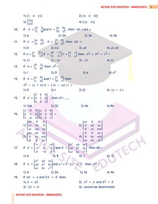 ACTIVE SITE EDUTECH - 9844532971
1
ACTIVE SITE EDUTECH - 9844532971
1) [1 0 15] 2) [4 0 30]
3) [
16
34
] 4) [16 34]
10. If 𝐴 = [
0 1
1 0
]and 𝐵 = [
1 0
0 1
], then 𝐴𝐵 + 𝐵𝐴 =
1) A 2) 2A 3) 3A 4) 4A
11. If 𝐴 = [
𝑎 0
𝑎 0
], 𝐵 = [
0 0
𝑏 𝑏
], then 𝐴𝐵 =
1) 0 2) 𝑏𝐴 3) 𝑎𝐵 4) 𝑎𝑏 𝐴𝐵
12. If 𝐴 = [
𝑖 0
0 −𝑖
] 𝐵 = [
0 −1
1 0
] 𝐶 = [
𝑜 𝑖
𝑖 𝑜
] then 𝐴2 + 𝐵2 + 𝐶2 =
1) 2𝐼 2) −2𝐼 3) −3𝐼 4) 3𝐼
13. If 𝐴 = [
0 1
1 0
] then 𝐴5 =
1) 𝐼 2) O 3) A 4) 𝐴2
14. If 𝐴 = [
𝑎 𝑏
𝑐 𝑑
] and 𝐼 = [
1 0
0 1
] then
𝐴2 − (𝑎 + 𝑑) 𝐴 − ( 𝑏𝑐 − 𝑎𝑑 ) 𝐼 =
1) 0 2) I 3) 2I 4) (𝑎 − 𝑑 )
15. If 𝐴 = [
2 0 0
0 2 0
0 0 2
] , then 𝐴4
= ....
1) 16A 2) 32 3) 4A 4) 8A
16. [
𝑥 0 0
𝑦 𝑧 0
𝑙 𝑚 𝑛
] [
𝑎 0 0
0 𝑏 0
0 0 𝑐
] =
1) [
𝑎𝑥 0 0
𝑎𝑦 𝑏𝑧 0
𝑎𝑙 𝑚𝑏 𝑛𝑐
] 2) [
𝑎𝑥 0 0
0 𝑎𝑏 𝑎𝑧
0 𝑎𝑙 𝑚𝑏
]
3) [
𝑎𝑥 𝑎𝑏 𝑎𝑙
0 𝑏𝑧 𝑚𝑏
0 0 𝑛𝑐
] 4) [
0 0 𝑛𝑐
0 𝑏𝑧 𝑚𝑏
𝑎𝑥 𝑎𝑏 𝑎𝑙
]
17. If 𝐴 = [
𝑜 𝑐 −𝑏
−𝑐 0 𝑎
𝑏 −𝑎 𝑜
] and 𝐵 = [
𝑎2
𝑎𝑏 𝑎𝑐
𝑎𝑏 𝑏2
𝑏𝑐
𝑎𝑐 𝑏𝑐 𝑐2
] then AB =
1) A 2) B 3) I 4) O
18. If 𝐴 = [
𝑎2
𝑎𝑏 𝑎𝑐
𝑎𝑏 𝑏2
𝑏𝑐
𝑎𝑐 𝑏𝑐 𝑐2
]and 𝑎2
+ 𝑏2
+ 𝑐2
= 1, then 𝐴2 =
1) A 2) 2A 3) 3A 4) 4A
19. If 𝐴𝐵 = 𝐴 and 𝐵𝐴 = 𝐵 then
1) 𝐴 = 2𝐵 2) 𝐴2 = 𝐴 and 𝐵2 = 𝐵
3) 2𝐴 = 𝐵 4) cannot be determined
 
