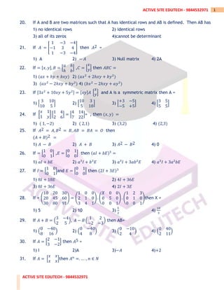 ACTIVE SITE EDUTECH - 9844532971
1
ACTIVE SITE EDUTECH - 9844532971
20. If A and B are two matrices such that A has identical rows and AB is defined. Then AB has
1) no identical rows 2) identical rows
3) all of its zeros 4)cannot be determinant
21. If 𝐴 = [
1 −3 −4
−1 3 4
1 −3 −4
] then 𝐴2 =
1) A 2) − 𝐴 3) Null matrix 4) 2A
22. If = [𝑥, 𝑦], 𝐵 = [
𝑎 ℎ
ℎ 𝑏
] ,𝐶 = [
𝑥
𝑦] then 𝐴𝐵𝐶 =
1) (𝑎𝑥 + ℎ𝑦 + 𝑏𝑥𝑦) 2) (𝑎𝑥2
+ 2ℎ𝑥𝑦 + 𝑏𝑦2
)
3) (𝑎𝑥2
− 2ℎ𝑥𝑦 + 𝑏𝑦2
) 4) (𝑏𝑥2
− 2ℎ𝑥𝑦 + 𝑎𝑦2
)
23. If [3𝑥2
+ 10𝑥𝑦 + 5𝑦2] = [𝑥𝑦]𝐴 [
𝑥
𝑦] and A is a symmetric matrix then A =
1) [
3 10
10 5
] 2) [
10 3
5 10
] 3) [
+3 −5
−5 +5
] 4) [
3 5
5 5
]
24. If [
𝑥 1
1 𝑦
] [
1 4
2 6
] = [
4 14
7 22
]= , then (𝑥, 𝑦) =
1) ( 1, −2) 2) ( 2,1) 3) (3,2) 4) (2,3)
25. If 𝐴2 = 𝐴, 𝐵2 = 𝐵, 𝐴𝐵 = 𝐵𝐴 = 𝑂 then
(𝐴 + 𝐵)2 =
1) 𝐴 − 𝐵 2) 𝐴 + 𝐵 3) 𝐴2 − 𝐵2 4) 0
26. If = [
1 0
0 1
] ,𝐸 = [
0 1
0 0
] then (𝑎𝐼 + 𝑏𝐸)3
=
1) 𝑎𝐼 + 𝑏𝐸 2) 𝑎3
𝐼 + 𝑏3
𝐸 3) 𝑎3
𝐼 + 3𝑎𝑏2
𝐸 4) 𝑎3
𝐼 + 3𝑎2
𝑏𝐸
27. If 𝐼 = [
1 0
0 1
]and 𝐸 = [
0 1
0 0
] then (2𝐼 + 3𝐸)3
1) 8𝐼 + 18𝐸 2) 4𝐼 + 36𝐸
3) 8𝐼 + 36𝐸 4) 2𝐼 + 3𝐸
28. If = (
10 20 30
20 45 60
30 80 91
) = (
1 0 0
2 1 0
3 4 1
) . (
𝑋 0 0
0 5 0
0 0 1
) . (
1 2 3
0 1 0
0 0 1
)then X =
1) 5 2) 10 3)
5
2
4)
10
3
29. If 𝐴 + 𝐵 = (
3 −4
2 5
), 𝐴 − 𝐵 (
1 2
−2 −3
) then AB=
1) (
0 −40
8 16
) 2) (
0 −40
4 8
) 3) (
0 −10
2 4
) 4) (
0 40
2 11
)
30. If 𝐴 = [
2 −1
3 −2
] then 𝐴5 =
1) I 2)A 3)−𝐴 4)+2
31. If 𝐴 = [
𝑥 𝑥
𝑥 𝑥
]then 𝐴𝑛
=. … . , 𝑛 ∈ 𝑁
 