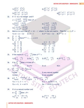 ACTIVE SITE EDUTECH - 9844532971
1
ACTIVE SITE EDUTECH - 9844532971
1) [
2𝑛
𝑥𝑛
2𝑛
𝑥𝑛
2𝑛
𝑥𝑛
2𝑛
𝑥𝑛] 2) [2𝑛−1
𝑥𝑛
2𝑛−1
𝑥𝑛
2𝑛−1
𝑥𝑛
2𝑛−1
𝑥𝑛]
3) [2𝑛−2
𝑥𝑛
2𝑛−2
𝑥𝑛
2𝑛−2
𝑥𝑛
2𝑛−2
𝑥𝑛] 4)[2𝑛−1
𝑥𝑛−1
2𝑛−1
𝑥𝑛−1
2𝑛−1
𝑥𝑛−1
2𝑛−1
𝑥𝑛−1]
32. If 'n' is a +ve integer and if
𝐴 = [
cos 𝜃 sin 𝜃
− sin 𝜃 cos 𝜃
] then 𝐴𝑛 =
1) [
cos 𝜃 − sin 𝜃
sin 𝜃 cos 𝜃
] 2) [
cos 𝜃 − sin 𝜃
− sin 𝜃 cos 𝜃
]
3) [
cos 𝑛𝜃 sin 𝑛𝜃
− sin 𝑛𝜃 cos 𝑛𝜃
] 4) [
cos 𝑛𝜃 cos 𝑛𝜃
sin 𝑛𝜃 sin 𝑛𝜃
]
33. Matrix A is such that 𝐴2 = 2𝐴 − 𝐼 where I is the unit matrix . Then for 𝑛 ≥ 2, 𝐴𝑛 =
1) 𝑛𝐴 − (𝑛 − 1)𝐼 2) 𝑛𝐴 − 𝐼 3) 2𝑛+1
𝐴(𝑛 − 1)𝐼 4) 2𝑛+1
𝐴 − 1
34. [
𝑖 𝑜 𝑜
𝑜 𝑖 𝑜
𝑜 𝑜 𝑖
]then𝐴4𝑛+𝐼
=. … … . , 𝑛 ∈ 𝑁
1) [
1 0 0
0 1 0
0 0 1
] 2) [
−1 0 0
0 −1 0
0 0 −1
]
3) [
𝑖 0 0
0 𝑖 0
0 0 𝑖
] 4) [
−𝑖 0 0
0 −𝑖 0
0 0 −𝑖
]
35. If the matrix A = (
1 −1
−1 1
) then 𝐴𝑛+1
=
1) 2(
1 −1
−1 1
) 2) 2n(
1 −1
−1 1
) 3) 2n(
1 −1
−1 1
) 4) 2n+1(
1 −1
−1 1
)
36. If A= (
1 1
1 1
)then n N then An =
1) 2𝑛−1
𝐴 2) 2𝑛𝐴 3) 𝑛𝐴 4)2𝑛
37. (
2 −1
3 −2
)
𝑛
= (
1 0
0 1
)if n is
1) odd 2) any natural number
3) even 4) not possible
38. If (
1 − tan 𝜃
tan 𝜃 1
) (
1 tan 𝜃
− tan 𝜃 1
) = (
𝑎 −𝑏
−𝑏 𝑎
)
1) 𝑎 = 1, 𝑏 = −1 2) 𝑎 = 𝑠𝑒𝑐2𝜃, 𝑏 = 0
3) 𝑎 = 0, 𝑏 = sin2
𝜃 4)𝑎 = 𝑠𝑖𝑛2𝜃, 𝑏 = 𝑐𝑜𝑠2𝜃
39. If n is a natural number and
A = [
5 −8
2 −3
]then 𝐴𝑛=
1) (
6 − 𝑛 −2𝑛 − 6
2𝑛 1 − 4𝑛
) 2) (
4 + 𝑛 −8𝑛
2𝑛 2 − 5𝑛
)
 