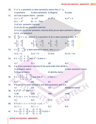 ACTIVE SITE EDUTECH - 9844532971
1
ACTIVE SITE EDUTECH - 9844532971
50. If A is a symmetric or skew-symmetric matrix then 𝐴2
is
1) symmetric 2) skew-symmetric 3) Diagonal 4) scalar
51. Let A be a square matrix. consider
1) 𝐴 + 𝐴𝑇 2) 𝐴𝐴𝑇 3) 𝐴𝑇 𝐴 4) 𝐴𝑇 + 𝐴
5) 𝐴 − 𝐴𝑇 6) − 𝐴 , Then
1) all are symmetric matrices
2) (2),(4),(6) are symmetric matrices
3) (1),(2),(3),(4) are symmetric matrices &(5),(6) are skew symmetric matrices
4) 5,6 are symmetric
52. [
1 6
7 2
]= 𝑃 + 𝑄, where P is a symmetric & Q is a skew-symmetric then P =
1) [
1
13
2
13
2
2
] 2) [
1 −
13
2
−
13
2
2
] 3) [
1 −
1
2
1
2
2
] 4) [
0
13
2
13
2
0
]
53. 𝐴 = [
𝑥 −7
7 𝑦
]is a skew-symmetric matrix, then (𝑥, 𝑦) =
1) (1, −1) 2) (7, −7) 3) (0,0) 4) (14, −14)
54. If 𝐴 = (
1 2 3
2 4 5
𝑥 5 6
) and 𝐴𝑇 = A then x =
1) 3 2) 3 3)2 4)-2
55. If A, B are symmetric matrices of the same order then AB-BA is
1) symmetric matrix 2) skew symmetric matrix
3) Diagonal matrix 4) identity matrix
56. If 𝐴 = (
𝑥 1 4
−1 0 7
−4 −7 0
) such that 𝐴𝑇 = −𝐴 then x =
1)−1 2)0 3)1 4)4
57. If a matrix A is both symmetric and skew-symmetric then A is
1) I 2)O 3)A 4)Diagonal matrix
58. If 𝐴𝑇 𝐵𝑇 = 𝐶𝑇 then C =
1) AB 2)BA 3)BC 4)ABC
59. If 𝑇𝑟 (𝐴) = 6 ⇒ 𝑇𝑟 (4𝐴) =
1)
3
2
2) 2 3) 12 4) 24
60. If 𝑇𝑟(𝐴) = 2 + 𝑖 ⇒ 𝑇𝑟[ (2 − 𝑖) 𝐴] =
1) 2 + 𝑖 2) 2 − 𝑖 3) 3 4) 5
61. If 𝐴 = [
1 2 3
4 5 6
7 1 0
] , 𝐵 = [
1 0 0
0 3 0
0 4 5
] , 𝑇𝑟(𝐵𝐴) =
 