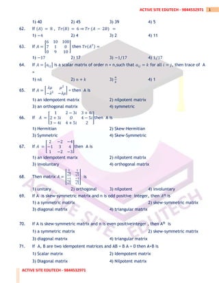 ACTIVE SITE EDUTECH - 9844532971
1
ACTIVE SITE EDUTECH - 9844532971
1) 40 2) 45 3) 39 4) 5
62. If (𝐴) = 8 , 𝑇𝑟(𝐵) = 6 ⇒ 𝑇𝑟 (𝐴 − 2𝐵) =
1) −4 2) 4 3) 2 4) 11
63. If 𝐴 = [
6 10 100
7 1 0
0 9 10
] then 𝑇𝑟(𝐴𝑇) =
1) −17 2) 17 3) −1/17 4) 1/17
64. If 𝐴 = [𝑎𝑖𝑗] is a scalar matrix of order n × n,such that 𝑎𝑖𝑗 = 𝑘 for all 𝑖 = 𝑗, then trace of A
=
1) 𝑛𝑘 2) 𝑛 + 𝑘 3)
𝑛
𝑘
4) 1
65. If 𝐴 = [
𝜆𝜇 𝜇2
−𝜆2
−𝜆𝜇
] = then A is
1) an idempotent matrix 2) nilpotent matrix
3) an orthogonal matrix 4) symmetric
66. If 𝐴 = [
1 2 − 3𝑖 3 + 4𝑖
2 + 3𝑖 𝑂 4 − 5𝑖
3 − 4𝑖 4 + 5𝑖 2
]then A is
1) Hermitian 2) Skew-Hermitian
3) Symmetric 4) Skew-Symmetric
67. If 𝐴 = [
2 −2 −4
−1 3 4
1 −2 −3
]then A is
1) an idempotent marix 2) nilpotent matrix
3) involuntary 4) orthogonal matrix
68. Then matrix 𝐴 = ⌊
1
√2
1
√2
−1
√2
−1
√2
⌋ is
1) unitary 2) orthogonal 3) nilpotent 4) involuntary
69. If A is skew-symmetric matrix and n is odd positive integer, then 𝐴𝑛 is
1) a symmetric matrix 2) skew-symmetric matrix
3) diagonal matrix 4) triangular matrix
70. If A is skew-symmetric matrix and n is even positiveinteger , then An is
1) a symmetric matrix 2) skew-symmetric matrix
3) diagonal matrix 4) triangular matrix
71. If A, B are two idempotent matrices and AB = B A = 0 then A+B is
1) Scalar matrix 2) Idempotent matrix
3) Diagonal matrix 4) Nilpotent matrix
 