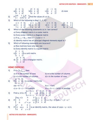 ACTIVE SITE EDUTECH - 9844532971
1
ACTIVE SITE EDUTECH - 9844532971
a)[
1 0 1
1 4 0
5 3 0
] b)[
9 0 6
0 4 0
0 0 7
] c)[
1 −1 0
0 2 1
0 0 7
] d) none
2] If [
𝑎𝑏 1
𝑐 𝑎/𝑏
]=[
8 1
2 2
]find the values of a & b
3] Which of the following is diag [–1, 1, 4] ?
a) [
−1 0 0
1 0 0
4 0 0
] b)[
−1 1 4
0 0 0
0 0 0
] c)[
−1 0 0
0 1 0
0 0 4
] d)[
4 0 0
0 1 0
0 0 −1
]
4] Which of the following statements (s) is /are correct?
a) Every diagonal matrix is a scalar matrix
b) Every scalar matrix is a diagonal matrix
c) If Am x n = B2 x 1 then m = 2 and n = 1
d) Identify matrix has all principal diagonal elements equal to 1
5] Which of following statements are incorrect?
a) Row matrices have only one row
b) Every identify matrix is a square matrix
c)[
1 1 1
1 1 1
1 1 1
]is a unit matrix
d) [
1 0 0
0 1 0
1 1 0
]is a triangular matrix.
HOME EXERCISE:
1] If A = [𝑎𝑖𝑗]
𝑚×𝑛
then
a) m is the number of rows b) m is the number of columns
c) n is the number of columns d) n is the number of rows
2] If[
𝑎 0 0
0 𝑏 0
0 0 𝑐
] is a scalar matrix the
a)a = b = c b) a ≠ b≠c
c) a = b = c = 1 is possible d) a + b + c = 64161 is possible
3] Find a, b & c if[
𝑎 + 𝑏 + 𝑐 0 0
0 𝑎𝑏 0
𝑎 + 𝑏 − 𝑐 0 0
]=[
5 0 0
0 3 0
3 0 0
]
4] If [
log𝑦 𝑥/𝑦 0 0
0 0 𝑦/𝑧
0 𝑥2
+ 𝑦𝑧 0
] [
−1 0 0
0 0 2
0 9 0
]= x> 0 y > 0 find x 2 + y2 + z 3
5] If [
𝑒𝑥
0 0
0 sin 𝑦 0
0 0 𝑧 + 1
] is an identify matrix, the value of cos(x + y + z) is
 