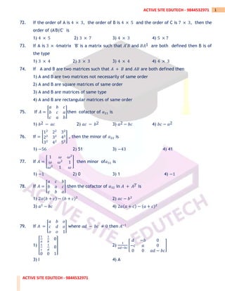 ACTIVE SITE EDUTECH - 9844532971
1
ACTIVE SITE EDUTECH - 9844532971
72. If the order of A is 4 × 3, the order of B is 4 × 5 and the order of C is 7 × 3, then the
order of (A'B)'C' is
1) 4 × 5 2) 3 × 7 3) 4 × 3 4) 5 × 7
73. If A is 3 × 4matrix 'B' is a matrix such that 𝐴′𝐵 and 𝐵𝐴1 are both defined then B is of
the type
1) 3 × 4 2) 3 × 3 3) 4 × 4 4) 4 × 3
74. If A and B are two matrices such that 𝐴 + 𝐵 and 𝐴𝐵 are both defined then
1) A and B are two matrices not necessarily of same order
2) A and B are square matrices of same order
3) A and B are matrices of same type
4) A and B are rectangular matrices of same order
75. If 𝐴 = [
𝑎 𝑏 𝑐
𝑏 𝑐 𝑎
𝑐 𝑎 𝑏
]then cofactor of 𝑎21 is
1) 𝑏2 − 𝑎𝑐 2) 𝑎𝑐 − 𝑏2 3) 𝑎2 − 𝑏𝑐 4) 𝑏𝑐 − 𝑎2
76. If = [
12
22
32
22
32
42
32
42
52
] , then the minor of 𝑎22 is
1) −56 2) 51 3) −43 4) 41
77. If 𝐴 = [
1 𝜔 𝜔2
𝜔 𝜔2
1
𝜔2
1 𝜔
] then minor of𝑎31 is
1) −1 2) 0 3) 1 4) −1
78. If 𝐴 = [
𝑎 𝑐 𝑏
𝑏 𝑎 𝑐
𝑐 𝑏 𝑎
] then the cofactor of 𝑎32 in 𝐴 + 𝐴𝑇 is
1) 2𝑎(𝑏 + 𝑐) − (𝑏 + 𝑐)2
2) 𝑎𝑐 − 𝑏2
3) 𝑎2
− 𝑏𝑐 4) 2𝑎(𝑎 + 𝑐) − (𝑎 + 𝑐)2
79. If 𝐴 = [
𝑎 𝑏 𝑜
𝑐 𝑑 𝑜
𝑜 𝑜 1
] where 𝑎𝑑 − 𝑏𝑐 ≠ 0 then 𝐴−1
1) [
1
𝑎
1
𝑏
0
1
𝑐
1
𝑑
0
0 0 1
] 2)
1
𝑎𝑑−𝑏𝑐
[
𝑑 −𝑏 0
−𝑐 𝑎 0
0 0 𝑎𝑑 − 𝑏𝑐
]
3) I 4) A
 