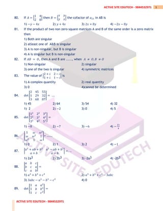 ACTIVE SITE EDUTECH - 9844532971
1
ACTIVE SITE EDUTECH - 9844532971
80. If 𝐴 = [
1 4
2 8
] then 𝐵 = [
𝑥 𝑦
𝑦 𝑥] the cofactor of 𝑎21 in AB is
1) −𝑦 − 4𝑥 2) 𝑦 + 4𝑥 3) 2𝑥 + 8𝑦 4) −2𝑥 − 8𝑦
81. If the product of two non zero square matrices A and B of the same order is a zero matrix
then
1) Both are singular
2) atleast one of A&B is singular
3) A is non-singular, but B is singular
4) A is singular but B is non-singular
82. If 𝐴𝐵 = 𝑂, then A and B are ....., when 𝐴 ≠ 𝑂, 𝐵 ≠ 𝑂
1) Non-singular 2) singular
3) one of the two is singular 4) symmetric matrices
83. The value of |
2 + 𝑖 2 − 𝑖
1 + 𝑖 1 − 𝑖
| is
1) A complex quantity 2) real quantity
3) 0 4)cannot be determined
84. det [
2 45 55
1 29 32
3 68 87
] = ….
1) 45 2) 64 3) 54 4) 32
1) 2 2) −2 3) 0 4) 5
85. det [
12
22
32
22
32
42
32
42
52
] =
1) −8 2) −7 3) −6 4) −
21
4
86. |
1 𝜔 𝜔2
𝜔 𝜔2
1
𝜔2
1 𝜔
|= .....
1) 0 2) 1 3) 2 4) −1
87. |𝑎2
+ 𝑎𝑏 + 𝑏2
𝑎2
− 𝑎𝑏 + 𝑏2
𝑎 + 𝑏 𝑎 − 𝑏
| =. …
1) 2a3 2) 2b3 3) -2a3 4) -2b3
88. |
𝑎 𝑏 𝑐
𝑏 𝑐 𝑎
𝑐 𝑎 𝑏
| =
1) 𝑎3
+ 𝑏3
+ 𝑐3
2) 𝑎3
+ 𝑏3
+ 𝑐3
− 3𝑎𝑏𝑐
3) 3𝑎𝑏𝑐 − 𝑎3
− 𝑏3
− 𝑐3
4) 0
89. det [
1 𝑎 𝑎2
1 𝑏 𝑏2
1 𝑐 𝑐2
] =
 