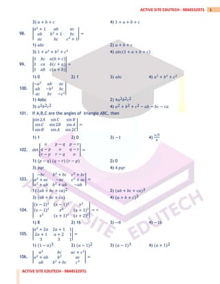 ACTIVE SITE EDUTECH - 9844532971
1
ACTIVE SITE EDUTECH - 9844532971
3) 𝑎 + 𝑏 + 𝑐 4) 1 + 𝑎 + 𝑏 + 𝑐
98. |
𝑎2
+ 1 𝑎𝑏 𝑎𝑐
𝑎𝑏 𝑏2
+ 1 𝑏𝑐
𝑎𝑐 𝑏𝑐 𝑐2
+ 1
| =
1) 𝑎𝑏𝑐 2) 𝑎 + 𝑏 + 𝑐
3) 1 + 𝑎2
+ 𝑏2
+ 𝑐2
4) 𝑎𝑏𝑐(1 + 𝑎 + 𝑏 + 𝑐)
99. |
1 𝑏𝑐 𝑎(𝑏 + 𝑐)
1 𝑐𝑎 𝑏(𝑐 + 𝑎)
1 𝑎𝑏 𝑐(𝑎 + 𝑏)
| =
1) 0 2) 1 3) 𝑎𝑏𝑐 4) 𝑎2
+ 𝑏2
+ 𝑐2
100. |
−𝑎2
𝑎𝑏 𝑎𝑐
𝑎𝑏 −𝑏2
𝑏𝑐
𝑎𝑐 𝑏𝑐 −𝑐2
|
1) 4abc 2) 4𝑎2𝑏2𝑐2
3) 𝑎2𝑏2𝑐2 4) 𝑎2 + 𝑏2 + 𝑐2 − 𝑎𝑏 − 𝑏𝑐 − 𝑐𝑎
101. If A,B,C are the angles of triangle ABC, then
|
sin 2𝐴 sin 𝐶 sin 𝐵
sin 𝐶 sin 2𝐵 sin 𝐴
sin 𝐵 sin 𝐴 sin 2𝐶
| =
1) 1 2) 0 3) −1 4)
3√3
8
102. det [
𝑜 𝑝 − 𝑞 𝑝 − 𝑟
𝑞 − 𝑝 𝑜 𝑞 − 𝑟
𝑟 − 𝑝 𝑟 − 𝑞 𝑜
] =
1) (𝑝 − 𝑞) (𝑞 − 𝑟) (𝑟 − 𝑝) 2) 0
3) 𝑝𝑞𝑟 4) 4 𝑝𝑞𝑟
103. |
−𝑏𝑐 𝑏2
+ 𝑏𝑐 𝑐2
+ 𝑏𝑐
𝑎2
+ 𝑎𝑐 −𝑎𝑐 𝑐2
+ 𝑎𝑐
𝑎2
+ 𝑎𝑏 𝑏2
+ 𝑎𝑏 −𝑎𝑏
| =
1) (𝑎𝑏 + 𝑏𝑐 + 𝑐𝑎)2 2) (𝑎𝑏 + 𝑏𝑐 + 𝑐𝑎)3
3) (𝑎𝑏 + 𝑏𝑐 + 𝑐𝑎) 4) (𝑎 + 𝑏 + 𝑐)3
104. |
(𝑥 − 2)2 (𝑥 − 1)2
𝑥2
(𝑥 − 1)2
𝑥2 (𝑥 + 1)2
𝑥2 (𝑥 + 1)2 (𝑥 + 2)2
| = =
1) 8 2) 16 3) −8 4) −16
105. |
𝑎2
+ 2𝑎 2𝑎 + 1 1
2𝑎 + 1 𝑎 + 2 1
3 3 1
| =
1) (1 − 𝑎)3 2) (𝑎 − 1)2 3) (𝑎 − 1)3 4) (𝑎 + 1)2
106. |
𝑎2
𝑏𝑐 𝑎𝑐 + 𝑐2
𝑎2
+ 𝑎𝑏 𝑏2
𝑎𝑐
𝑎𝑏 𝑏2
+ 𝑏𝑐 𝑐2
| =
 