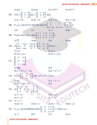 ACTIVE SITE EDUTECH - 9844532971
1
ACTIVE SITE EDUTECH - 9844532971
1) 2𝑎𝑏𝑐 2) 8 𝑎𝑏𝑐 3) 4 𝑎2
𝑏2
𝑐2
4) 2𝑎2
𝑏2
𝑐2
107. If 𝐷1 = |
1 𝑎 𝑏𝑐
1 𝑏 𝑐𝑎
1 𝑐 𝑎𝑏
| &𝐷2 = |
1 𝑎 𝑎2
1 𝑏 𝑏2
1 𝑐 𝑐2
| then
1) 𝐷1 = 𝐷2
2
2) 𝐷1
2
= 𝐷2 3) 𝐷1 = 𝐷2 4) 𝐷1 = 2𝐷2
108. If 𝑎, 𝑏, 𝑐 are in G.P. then the value of |
𝑎 𝑏 𝑎𝑥 + 𝑏𝑦
𝑏 𝑐 𝑏𝑥 + 𝑐𝑦
𝑎𝑥 + 𝑏𝑦 𝑏𝑥 + 𝑐𝑦 0
| is
1) 0 2) 1 3) −1 4) ab
109. If a,b,c are in A.P., then |
𝑥 + 1 𝑥 + 2 𝑥 + 𝑎
𝑥 + 2 𝑥 + 3 𝑥 + 𝑏
𝑥 + 3 𝑥 + 4 𝑥 + 𝑐
| =
1)
𝑎+𝑏
2
2) ab 3) 0 4) abc
110. If |
0 cos 𝑥 − sin 𝑥
sin 𝑥 0 cos 𝑥
cos 𝑥 sin 𝑥 0
| = |
1 −𝑎 𝑎
−𝑎 1 𝑎
𝑎 𝑎 1
| then a =
1) sin 𝑥 2) cos 𝑥
3) sin 𝑥 . cos 𝑥 4) sin 𝑥 − cos 𝑥
111. |
|
1
𝑎
𝑎2
−𝑏𝑐
1
𝑏
𝑏2
−𝑎𝑐
1
𝑐
𝑐2
−𝑎𝑏
|
| =
1) 3abc 2) 0
3) 𝑎3
+ 𝑏3
+ 𝑐3
− 𝑎𝑏𝑐 4) 𝑎2
+ 𝑏2
+ 𝑐2
112. If 𝐴 = [
0 𝑐 −𝑏
−𝑐 0 𝑎
𝑏 −𝑎 0
] then (𝑎2 + 𝑏2 + 𝑐2)|𝐴| =
1) 𝑎𝑏𝑐 2) 𝑎 + 𝑏 + 𝑐
3) (𝑎3 + 𝑏3 + 𝑐3) 4) 0
113. det [
𝑥 + 𝑦 0 0
0 𝑥 − 𝑦 0
0 0 𝑥2
+ 𝑦2
] =
1) 𝑥8
− 𝑦8
2) 𝑥6
− 𝑦6
3) 𝑥4
− 𝑦4
4) 𝑥3
− 𝑦3
114. 𝐴2
= 𝐼 ⇒
1) |𝐴| = 0 2) |𝐴| = 1 3) |𝐴| = −1 4)|𝐴| = ±1
115. If 𝑥, 𝑦 𝑧 are all different and if |
𝑥 𝑥2
1 + 𝑥3
𝑦 𝑦2
1 + 𝑦3
𝑧 𝑧2
1 + 𝑧2
| = 0 then 𝑥𝑦𝑧 =
1) −1 2) 0 3) 1 4) ±1
 