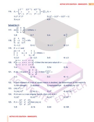 ACTIVE SITE EDUTECH - 9844532971
1
ACTIVE SITE EDUTECH - 9844532971
116. 𝐷𝑟 = |
2𝑟−1
2(3𝑟−1) 4(5𝑟−1)
𝑥 𝑦 𝑧
2𝑛
− 1 3𝑛
− 1 5𝑛
− 1
| ⇒ ∑ 𝐷𝑟
𝑛
𝑟=1 =
1) 2𝑛
. 3𝑛
. 5𝑛
2) (2𝑛
− 1)(3𝑛
− 1)(5𝑛
− 1)
3) x y z 4) 0
Solved for X :
117. det [
2 0 0
4 3 0
4 6 𝑥
] = 42then𝑥 =
1) 8 2) 7 3) 6 4)
21
4
118. |
1 4 20
1 −2 5
1 2𝑥 5𝑥2
| = 0if𝑥
1) −1, 2 2) 0,1 3) 1, 3 4) 2, 0
119. If 𝑥 < 1 and
|
3𝑥 − 8 3 3
3 3𝑥 − 8 3
3 3 3𝑥 − 8
| = 0then𝑥 =
1) 2/3 2) −2/3 3) 0 4) 1/3
120. If |
𝑎 + 𝑥 𝑎 − 𝑥 𝑎 − 𝑥
𝑎 − 𝑥 𝑎 + 𝑥 𝑎 − 𝑥
𝑎 − 𝑥 𝑎 − 𝑥 𝑎 + 𝑥
| = 0 then the non-zero value of x = .............
1) a 2) 3a 3) 2a 4) 4a
121. If 𝑎𝑏𝑐 ≠ 0 and if |
𝑎 𝑏 𝑐
𝑏 𝑐 𝑎
𝑐 𝑎 𝑏
| = 0 then
𝑎3+𝑏3𝑐3
𝑎𝑏𝑐
=
1) 3 2) −3 3) 2 4) −2
122. If each element of a row of square matrix is doubled, the determinant of the matrix is
1) non changed 2) doubled 3) multiplied by4 4) multiply by 1/2
123. (𝐴𝑑𝑗 𝐴𝑇) =
1) (𝐴𝑑𝑗 𝐴)𝑇 2) 𝐴𝑑𝑗 𝐴 3) 𝐴𝑇 4) 𝐴𝑑𝑗 [𝐴]−1
124. If A is an n x n non-singular matrix, then |𝐴𝑑𝑗 𝐴| is =
1) |𝐴|𝑛
2) |𝐴|𝑛+1
3) |𝐴|𝑛−1
4) |𝐴|𝑛−2
125. If 𝐴 = [
12
22
32
22
32
42
32
42
52
] then |𝐴𝑑𝑗 𝐴|
1) 8 2) 16 3) 64 4) 128
 