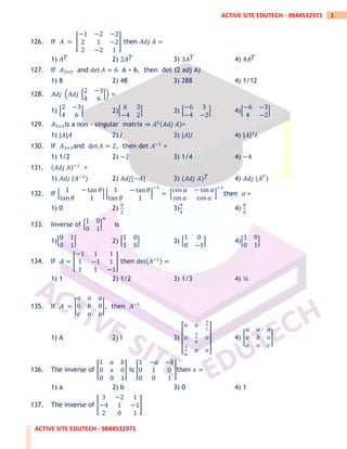 ACTIVE SITE EDUTECH - 9844532971
1
ACTIVE SITE EDUTECH - 9844532971
126. If 𝐴 = [
−1 −2 −2
2 1 −2
2 −2 1
] then 𝐴𝑑𝑗 𝐴 =
1) 𝐴𝑇 2) 2𝐴𝑇 3) 3𝐴𝑇 4) 4𝐴𝑇
127. If 𝐴3×3 and det 𝐴 = 6 A = 6, then det (2 adj A)
1) 8 2) 48 3) 288 4) 1/12
128. 𝐴𝑑𝑗 (𝐴𝑑𝑗 [
2 −3
4 6
]) =
1) [
2 −3
4 6
] 2)[
6 3
−4 2
] 3) [
−6 3
−4 −2
] 4)[
−6 −3
4 −2
]
129. 𝐴3×3is a non - singular matrix ⇒ 𝐴2(𝐴𝑑𝑗 𝐴)=
1) |𝐴|𝐴 2) 𝐼 3) |𝐴|𝐼 4) |𝐴|2
𝐼
130. If 𝐴3×3and det 𝐴 = 2, then det 𝐴−1
=
1) 1/2 2) −2 3) 1/4 4) −4
131. (𝐴𝑑𝑗 𝐴)−1
=
1) 𝐴𝑑𝑗 (𝐴−1
) 2) 𝐴𝑑𝑗[−𝐴] 3) (𝐴𝑑𝑗 𝐴)𝑇 4) 𝐴𝑑𝑗 (𝐴𝑇
)
132. If [
1 − tan 𝜃
tan 𝜃 1
] [
1 − tan 𝜃
tan 𝜃 1
]
−1
= [
cos 𝛼 − sin 𝛼
sin 𝛼 cos 𝛼
]
−1
then 𝛼 =
1) 0 2)
𝜋
2
3)
𝜋
4
4)
𝜋
6
133. Inverse of [
1 0
0 1
]
𝑛
is
1)[
0 1
0 1
] 2) [
1 0
1 0
] 3) [
1 0
0 −1
] 4)[
1 0
0 1
]
134. If 𝐴 = [
−1 1 1
1 −1 1
1 1 −1
] then det(𝐴−1) =
1) 1 2) 1/2 3) 1/3 4) ¼
135. If 𝐴 = [
𝑜 𝑜 𝑎
0 𝑏 0
𝑐 𝑜 𝑜
], then 𝐴−1
1) A 2) I 3)
[
𝑜 𝑜
1
𝑐
𝑜
1
𝑏
𝑜
1
𝑎
𝑜 𝑜]
4) [
𝑎 𝑜 𝑜
𝑜 𝑏 𝑜
𝑜 𝑜 𝑐
]
136. The inverse of [
1 𝑎 𝑏
0 𝑥 0
0 0 1
] is [
1 −𝑎 −𝑏
0 1 0
0 0 1
]then 𝑥 =
1) a 2) b 3) 0 4) 1
137. The inverse of [
3 −2 1
−4 1 −1
2 0 1
]
 