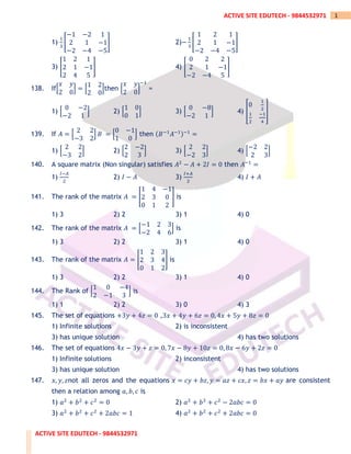 ACTIVE SITE EDUTECH - 9844532971
1
ACTIVE SITE EDUTECH - 9844532971
1)
1
3
[
−1 −2 1
2 1 −1
−2 −4 −5
] 2)−
1
3
[
1 2 1
2 1 −1
−2 −4 −5
]
3) [
1 2 1
2 1 −1
2 4 5
] 4) [
0 2 2
2 1 −1
−2 −4 5
]
138. If[
𝑥 𝑦
2 0
] = [
1 2
2 0
]then [
𝑥 𝑦
2 0
]
−1
=
1) [
0 −2
−2 1
] 2) [
1 0
0 1
] 3) [
0 −8
−2 1
] 4) [
0
1
2
1
2
−1
4
]
139. If 𝐴 = [
2 2
−3 2
] 𝐵 = [
0 −1
1 0
] then (𝐵−1
𝐴−1)−1
=
1) [
2 2
−3 2
] 2) [
2 −2
2 3
] 3) [
2 2
−2 3
] 4) [
−2 2
2 3
]
140. A square matrix (Non singular) satisfies 𝐴2
− 𝐴 + 2𝐼 = 0 then 𝐴−1
=
1)
𝐼−𝐴
2
2) 𝐼 − 𝐴 3)
𝐼+𝐴
2
4) 𝐼 + 𝐴
141. The rank of the matrix 𝐴 = [
1 4 −1
2 3 0
0 1 2
] is
1) 3 2) 2 3) 1 4) 0
142. The rank of the matrix 𝐴 = [
−1 2 3
−2 4 6
] is
1) 3 2) 2 3) 1 4) 0
143. The rank of the matrix 𝐴 = [
1 2 3
2 3 4
0 1 2
] is
1) 3 2) 2 3) 1 4) 0
144. The Rank of [
1 0 −4
2 −1 3
] is
1) 1 2) 2 3) 0 4) 3
145. The set of equations +3𝑦 + 4𝑧 = 0 ,3𝑥 + 4𝑦 + 6𝑧 = 0, 4𝑥 + 5𝑦 + 8𝑧 = 0
1) Infinite solutions 2) is inconsistent
3) has unique solution 4) has two solutions
146. The set of equations 4𝑥 − 3𝑦 + 𝑧 = 0, 7𝑥 − 8𝑦 + 10𝑧 = 0, 8𝑥 − 6𝑦 + 2𝑧 = 0
1) Infinite solutions 2) inconsistent
3) has unique solution 4) has two solutions
147. 𝑥, 𝑦, 𝑧not all zeros and the equations 𝑥 = 𝑐𝑦 + 𝑏𝑧, 𝑦 = 𝑎𝑧 + 𝑐𝑥, 𝑧 = 𝑏𝑥 + 𝑎𝑦 are consistent
then a relation among 𝑎, 𝑏, 𝑐 is
1) 𝑎2
+ 𝑏2
+ 𝑐2
= 0 2) 𝑎2
+ 𝑏2
+ 𝑐2
− 2𝑎𝑏𝑐 = 0
3) 𝑎2
+ 𝑏2
+ 𝑐2
+ 2𝑎𝑏𝑐 = 1 4) 𝑎2
+ 𝑏2
+ 𝑐2
+ 2𝑎𝑏𝑐 = 0
 