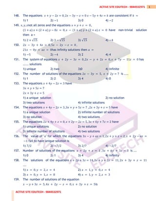ACTIVE SITE EDUTECH - 9844532971
1
ACTIVE SITE EDUTECH - 9844532971
148. The equations 𝑥 + 𝑦 − 2𝑧 = 0, 2𝑥 − 3𝑦 − 𝑧 = 0 𝑥 − 5𝑦 + 4𝑧 = 𝑘 are consistent if 𝑘 =
1) 1 2) −1 3) 0 4) −2
149. 𝑥, 𝑦, 𝑧not all zeros and the equations 𝑥 + 𝑦 + 𝑧 = 0,
(1 + 𝑎) 𝑥 + (2 + 𝑎) 𝑦 − 8𝑧 = 0, 𝑥 − (1 + 𝑎) 𝑦 + (2 + 𝑎) 𝑧 = 0 have non-trivial solution
then a =
1) 2 + √15 2) 3 − √15 3) √15 4) −4
150. 2𝑥 − 3𝑦 + 4𝑧 = 0, 5𝑥 − 2𝑦 − 𝑧 = 0 ,
21𝑥 − 8𝑦 + 𝑎𝑧 = 0has infinity solutions then 𝑎 =
1) −5 2) −4 3) 2 4) 4
151. The system of equations 𝑥 + 2𝑦 − 3𝑧 = 0,2𝑥 − 𝑦 + 2𝑧 = 0, 𝑥 + 7𝑦 − 11𝑧 = 0 has
..... solutions
1) unique 2) two 3)0 4) infinite
152. The number of solutions of the equations 2𝑥 − 3𝑦 = 5, 𝑥 + 2𝑦 = 7 is ....
1) 1 2) 2 3) 4 4) 0
153. The equations 𝑥 + 4𝑦 − 2𝑧 = 3 have
3𝑥 + 𝑦 + 5𝑧 = 7
2𝑥 + 3𝑦 + 𝑧 = 5
1) a unique solution 2) no solution
3) two solutions 4) infinite solutions
154. The equations 𝑥 + 4𝑦 − 2𝑧 = 3,3𝑥 + 𝑦 + 5𝑧 = 7 ,2𝑥 + 3𝑦 + 𝑧 = 5 have
1) a unique solution 2) infinite number of solutions
3) no solution 4) two solutions
155. The equations 2𝑥 + 4𝑦 + 𝑧 = 0, 𝑥 + 2𝑦 − 2𝑧 = 5, 3𝑥 + 6𝑦 + 7𝑧 = 2 have
1) unique solutions 2) no solution
3) infinite number of solutions 4) two solutions
156. The value of ′𝑎′ for which the equations 3𝑥 − 𝑦 + 𝑎𝑧 = 1, 2𝑥 + 𝑦 + 𝑧 = 2, 𝑥 + 2𝑦 − 𝑎𝑧 =
−1 fail to have unique solution is
1) 7/2 2) −7/2 3) 2/7 4) −2/7
157. Number of solutions of the equations 𝑥 + 2𝑦 + 𝑧 = 1 , 3𝑥 + 6𝑦 + 3𝑧 = 3 is ...
1) 0 2) 1 3) 4 4) infinity
158. The solutions of the equations 𝑥 + 2𝑦 + 3𝑧 = 14, 3𝑥 + 𝑦 + 2𝑧 = 11, 2𝑥 + 3𝑦 + 𝑧 = 11
...
1) 𝑥 = 0, 𝑦 = 2, 𝑧 = 4 2) 𝑥 = 1, 𝑦 = 0, 𝑧 = 4
3) 𝑥 = 0, 𝑦 = 1, 𝑧 = 8 4) 𝑥 = 1, 𝑦 = 2, 𝑧 = 3
159. The number of solutions of the equation
𝑥 − 𝑦 + 3𝑧 = 5, 4𝑥 + 2𝑦 − 𝑧 = 0, 𝑥 + 3𝑦 + 𝑧 = 5is
 