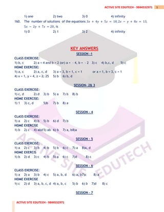 ACTIVE SITE EDUTECH - 9844532971
1
ACTIVE SITE EDUTECH - 9844532971
1) one 2) two 3) 0 4) infinity
160. The number of solutions of the equations 3𝑥 + 4𝑦 + 5𝑧 = 18, 2𝑥 − 𝑦 + 8𝑧 = 13,
5𝑥 − 2𝑦 + 7𝑧 = 20, is
1) 0 2) 1 3) 2 4) infinity
KEY ANSWERS
SESSION –1
CLASS EXERCISE:
1) b, c 2) a = 4 and b = 2 (or) a = – 4, b = – 2 3) c 4) b,c, d 5) c
HOME EXERCISE:
1) a, c 2) a, c, d 3) a = 3, b = 1, c = 1 or a = 1, b = 3, c = 1
4) x = 1, y = 4, z = 2; 25 5) b 6) b, d
SESSION– 2& 3
CLASS EXERCISE:
1) c, d 2) d 3) b 5) a 7) b 8) b
HOME EXERCISE:
1) 1 3) c, d 5)b 7) b 8) a
SESSION – 4
CLASS EXERCISE:
1) a 2) c 4) b 5) b 6) d 7) b
HOME EXERCISE
1) b 2) c 4) abd 5) ab 6) b 7) a, b8)a
SESSION – 5
CLASS EXERCISE:
1) a 2) c 3) b 4) b 5) b 6) c 7) a 8)a, d
HOME EXERCIS
1) b 2) d 3) c 4) b 5) a 6) c 7)d 8) c
SESSION – 6
CLASS EXERCISE:
1) a 2) a 3) b 4) c 5) a, b, d 6) a, b7)c 8) a
HOME EXERCISE
1) c 2) d 3) a, b, c, d 4) a, b, c 5) b 6) b 7)d 8) c
SESSION – 7
 