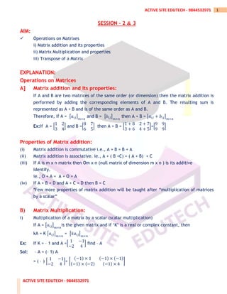 ACTIVE SITE EDUTECH - 9844532971
1
ACTIVE SITE EDUTECH - 9844532971
SESSION – 2 & 3
AIM:
✓ Operations on Matrixes
i) Matrix addition and its properties
ii) Matrix Multiplication and properties
iii) Transpose of a Matrix
EXPLANATION:
Operations on Matrices
A] Matrix addition and its properties:
If A and B are two matrices of the same order (or dimension) then the matrix addition is
performed by adding the corresponding elements of A and B. The resulting sum is
represented as A + B and is of the same order as A and B.
Therefore, if A = [𝑎𝑖𝑗]
𝑚×𝑛
and B = [𝑏𝑖𝑗]
𝑚×𝑛
then A + B = [𝑎𝑖𝑗 + 𝑏𝑖𝑗]
𝑚×𝑛
Ex:If A = [
1 2
3 4
] and B =[
8 7
6 5
] then A + B = [
1 + 8 2 + 7
3 + 6 4 + 5
]=[
9 9
9 9
]
Properties of Matrix addition:
(i) Matrix addition is commutative i.e., A + B = B + A
(ii) Matrix addition is associative. ie., A + ( B +C) = ( A + B) + C
(iii) If A is m x n matrix then Om x n (null matrix of dimension m x n ) is its additive
Identify.
ie., O + A = A + O = A
(iv) If A + B = D and A + C = D then B = C
*Few more properties of matrix addition will be taught after “multiplication of matrices
by a scalar”
B) Matrix Multiplication:
i) Multiplication of a matrix by a scalar (scalar multiplication)
If A = [𝑎𝑖𝑗]
𝑚×𝑛
is the given matrix and if ‘K’ is a real or complex constant, then
kA = K [𝑎𝑖𝑗]
𝑚×𝑛
= [𝑘𝑎𝑖𝑗]
𝑚×𝑛
Ex: If K = – 1 and A =[
1 −1
−2 4
] find – A
Sol: – A = (– 1) A
= ( – ) [
1 −1
−2 4
]= [
(−1) × 1 (−1) × (−1)
(−1) × (−2) (−1) × 4
]
 