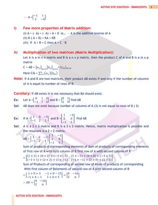 ACTIVE SITE EDUTECH - 9844532971
1
ACTIVE SITE EDUTECH - 9844532971
– A =[
−1 1
2 −4
]
i) Few more properties of Matrix addition:
(i) A + (– A) = ( –A) + A = 0 ie., – A is the additive inverse of A
(ii) K ( A + B) = KA + KB
(iii) If A + B = C then A = C – B
ii) Multiplication of two matrices (Matrix Multiplication):
Let A is a m x n matrix and B is a n x p matrix, then the product C of A and B is a m x p
matrix
C = AB = [𝑎𝑖𝑗]
𝑚×𝑛
[𝑏𝑖𝑗]
𝑚×𝑛
= [𝑐𝑖𝑘]𝑚×𝑝
Here Cik = ∑ (𝑎𝑖𝑗)(𝑏𝑗𝑘)
𝑛
𝑗=𝑖
Note: If A and B are two matrices, their product AB exists if and only if the number of columns
of A is equal to number of rows of B.
Corollary: If AB exists it is not necessary that BA should exist.
Ex: Let A =[
0 1 2
−1 7 6
] and B = [
0 1
2 9
] find AB
Sol: AB does not exist because number of columns of A (3) is not equal to rows of B ( 2)
Ex: If A =[
1 0 −3
−1 2 1
] and B =[
1 −1
2 0
−1 5
] find AB
Sol: A is a 2 x 3 matrix and B is a 3 x 2 matrix. Hence, matrix multiplication is possible and
the resultant is a 2 × 2 matrix.
AB = [
1 0 −3
−1 2 1
] [
1 −1
2 0
−1 5
]
Sum of products of corresponding elements of Sum of products of corresponding elements
of first row of A with first column of B first row of A with second column of B
= [
(1 × 1) + (0 × 2) + (−3 × −1) (1 × −1) + (0 × 0) + (−3 × 5)
(−1 × 1) + (2 × 2) + (1 × −1) (−1 × −1) + (2 × 0) + (1 × 5)
]
Sum of Products of corresponding of second row of ASum of products of corresponding
With first column of Belements of second row of A with second column of B
= [
1 + 0 + 3 −1 + 0 − 15
−1 + 4 − 1 1 + 0 + 5
] = [
4 −16
2 6
]
∴ 𝐴𝐵 = [
4 −16
2 6
]
 