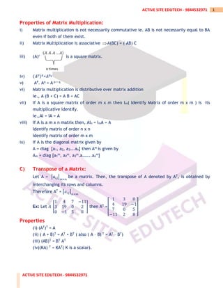 ACTIVE SITE EDUTECH - 9844532971
1
ACTIVE SITE EDUTECH - 9844532971
Properties of Matrix Multiplication:
i) Matrix multiplication is not necessarily commutative ie. AB is not necessarily equal to BA
even if both of them exist.
ii) Matrix Multiplication is associative A(BC) = ( AB) C
iii) (A)n =exists iff A is a square matrix.
iv) (𝐴𝑝)𝑞
=𝐴𝑝𝑞
v) AP. Aq = A p + q
vi) Matrix multiplication is distributive over matrix addition
ie., A (B + C) = A B + AC
vii) If A is a square matrix of order m x m then Im( Identify Matrix of order m x m ) is its
multiplicative identify.
ie.,AI = IA = A
viii) If A is a m x n matrix then, AIn = ImA = A
Identify matrix of order n x n
Identify matrix of order m x m
ix) If A is the diagonal matrix given by
A = diag [a1, a2, a3….an] then Am is given by
Am = diag [a1
m, a2
m, a3
m,a……..an
m]
C) Transpose of a Matrix:
Let A = [𝑎𝑖𝑗]
𝑚×𝑛
be a matrix. Then, the transpose of A denoted by AT, is obtained by
interchanging its rows and columns.
Therefore AT = [𝑎𝑖𝑗]
𝑛×𝑚
Ex: Let 𝐴 [
1 4 7 −11
3 19 0 2
0 −1 5 8
] then AT =[
1 3 0
4 19 −1
7 0 5
−11 2 8
]
Properties
(i) (AT)T = A
(ii) ( A + B)T = AT + BT ( also ( A – B) T = AT – BT)
(iii) (AB)T = BT AT
(iv)(KA) T = KAT( K is a scalar).
(𝐴. 𝐴. 𝐴 … 𝐴)
n times
 