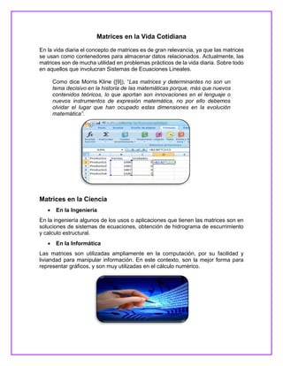 Matrices en la Vida Cotidiana
En la vida diaria el concepto de matrices es de gran relevancia, ya que las matrices
se usan como contenedores para almacenar datos relacionados. Actualmente, las
matrices son de mucha utilidad en problemas prácticos de la vida diaria. Sobre todo
en aquellos que involucran Sistemas de Ecuaciones Lineales.
Como dice Morris Kline ([9]), “Las matrices y determinantes no son un
tema decisivo en la historia de las matemáticas porque, más que nuevos
contenidos teóricos, lo que aportan son innovaciones en el lenguaje o
nuevos instrumentos de expresión matemática, no por ello debemos
olvidar el lugar que han ocupado estas dimensiones en la evolución
matemática”.
Matrices en la Ciencia
 En la Ingeniería
En la ingeniería algunos de los usos o aplicaciones que tienen las matrices son en
soluciones de sistemas de ecuaciones, obtención de hidrograma de escurrimiento
y calculo estructural.
 En la Informática
Las matrices son utilizadas ampliamente en la computación, por su facilidad y
liviandad para manipular información. En este contexto, son la mejor forma para
representar gráficos, y son muy utilizadas en el cálculo numérico.
 