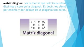 Matriz diagonal: es la matriz que solo tiene elementos
distintos a cero en la diagonal. Es decir, los elementos
por encima y por debajo de la diagonal son ceros.
 