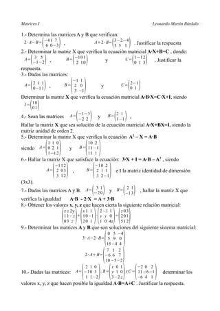 Matrices I                                                                                    Leonardo Martín Búrdalo

1.- Determina las matrices A y B que verifican:
             (
 2 · A−B= −4 1 7
           6 0 −3        )   ,                                        (
                                                         A+2 · B= 3 −2 −4
                                                                  3 5 1         )   . Justificar la respuesta
2.- Determinar la matriz X que verifica la ecuación matricial A·X+B=C , donde:
     (
 A= 3 5
   −1 −2         )   ,                (
                                 B= −1 0 1
                                     2 10        )                y                 (
                                                                              C= 1 −1 2
                                                                                 0 1 3    )    . Justificar la
respuesta.
3.- Dadas las matrices:

                                  ( )
                                −1 1
     (
 A= 2 1 1
    0 −1 1   )       ,       B= 2 0
                                3 −1
                                                              y                ( )
                                                                            C= 2−1
                                                                               0 1

Determinar la matriz X que verifica la ecuación matricial A·B·X=C·X+I, siendo
    ( )
 I = 10
     01

4.- Sean las matrices             A= −1 −3
                                     −2 2 (          )    y       B= 2 1
                                                                     1 −1 ( ),
Hallar la matriz X que sea solución de la ecuación matricial A·X+BX=I, siendo la
matriz unidad de orden 2.
5.- Determinar la matriz X que verifica la ecuación A2 – X = A·B

                 ( )                            ( )
             1 1 0                               10 2
siendo    A= 0 2 1                y           B= 1 1 −1
             1 −1 2                              11 1
6.- Hallar la matriz X que satisface la ecuación: 3·X + I = A·B – A2 , siendo

                  ( )                            ( )
                    −1 1 2                          −1 0 2
                 A= 2 0 3             ,          B= 2 1 1                 e I la matriz identidad de dimensión
                    3 12                             3 2 −1
(3x3).
                                      3 1
                                                     ( )
                                                      2 1
7.- Dadas las matrices A y B. A= −2 0 y B= −1 3 , hallar la matriz X que     ( )
verifica la igualdad    A·B - 2·X = A + 3·B
8.- Obtener los valores x, y, z que hacen cierta la siguiente relación matricial:

                             ( ) ( )( ) ( )
                             z z 2y   x1 1     2 −1 1  z03
                             1 1 −z + 1 0 −1 · y y 0 = 2 0 1
                             03 z     20 1     1 0 4z  512
9.- Determinar las matrices A y B que son soluciones del siguiente sistema matricial:

                                      ( )
                                                         0 5 −4
                                            3 · A−2 · B= 5 9 0
                                                         15 −4 4


                                     ( )
                                                         7 1 2
                                              2 · A+ B= −6 6 7
                                                        10 −5 −2


                                  ( ) ( ) (                                                    )
                                              2 1 0         x 0 1    −2 0 2
10.- Dadas las matrices:                  A= −1 0 3 , B= y 1 0 y C = 11 −6 −1                      determinar los
                                              1 1 −2        3 −2 z   −6 4 1
valores x, y, z que hacen posible la igualdad A·B=A+C . Justificar la respuesta.
 