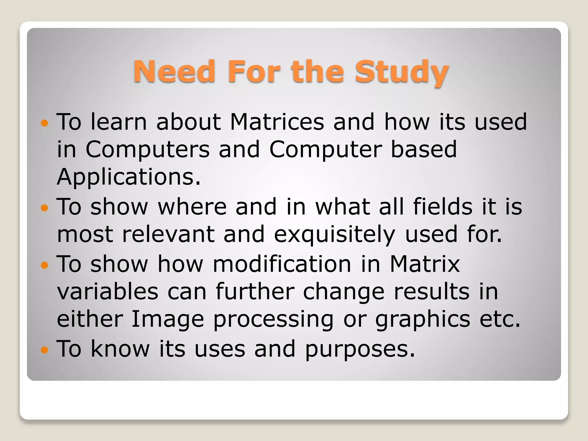 Need For the Study
 To learn about Matrices and how its used
in Computers and Computer based
Applications.
 To show where and in what all fields it is
most relevant and exquisitely used for.
 To show how modification in Matrix
variables can further change results in
either Image processing or graphics etc.
 To know its uses and purposes.
 
