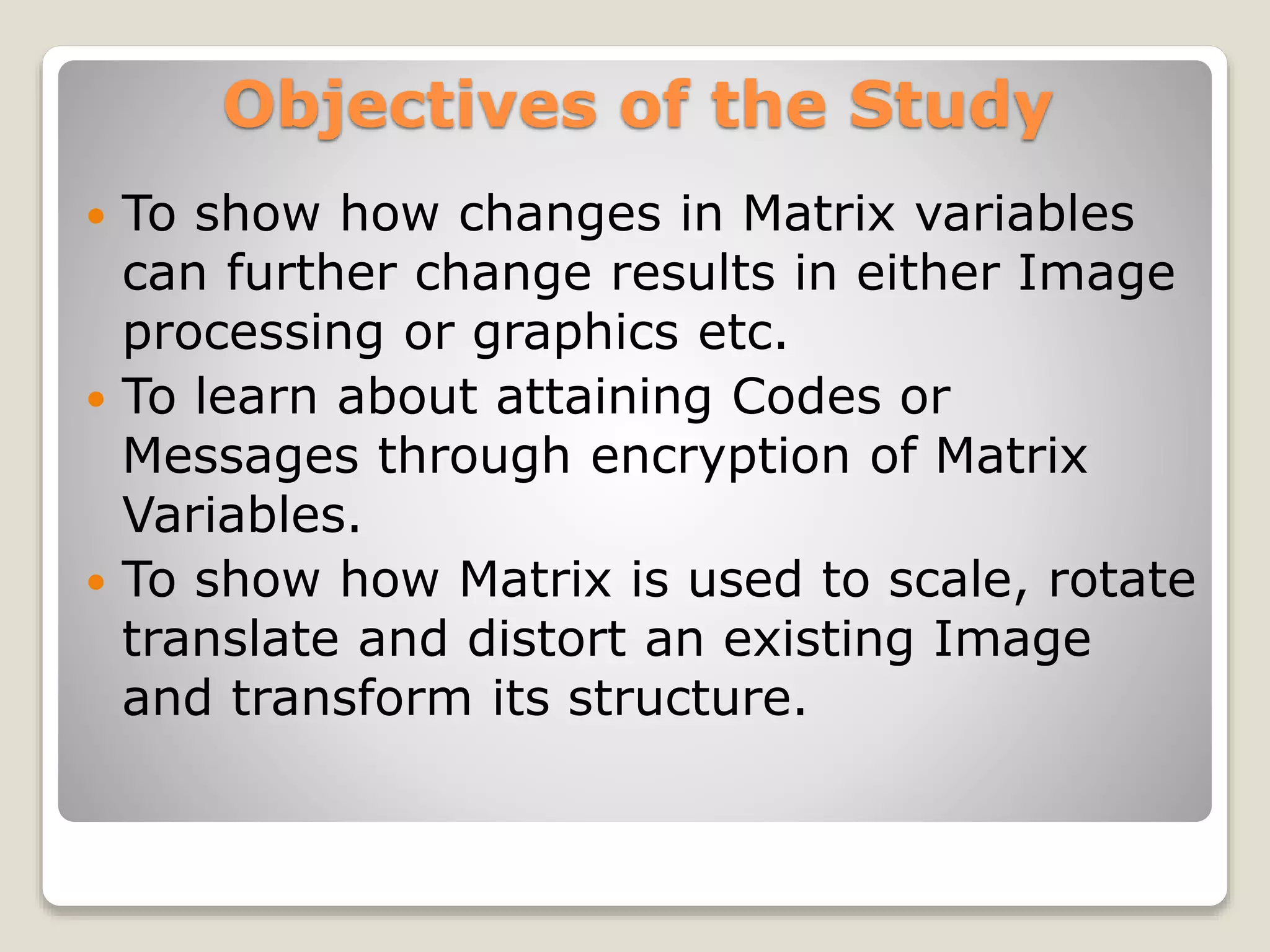 Objectives of the Study
 To show how changes in Matrix variables
can further change results in either Image
processing or graphics etc.
 To learn about attaining Codes or
Messages through encryption of Matrix
Variables.
 To show how Matrix is used to scale, rotate
translate and distort an existing Image
and transform its structure.
 