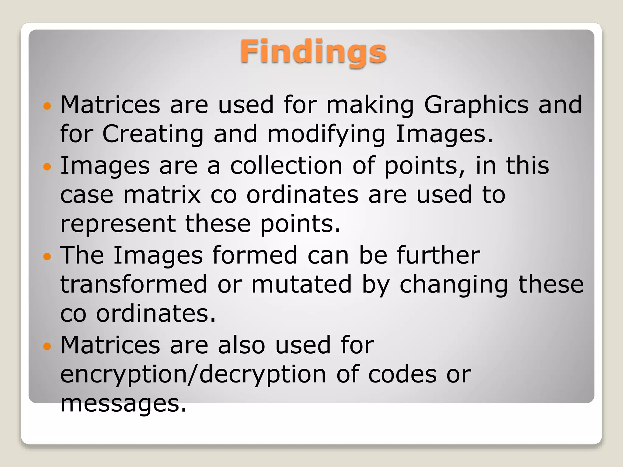 Findings
 Matrices are used for making Graphics and
for Creating and modifying Images.
 Images are a collection of points, in this
case matrix co ordinates are used to
represent these points.
 The Images formed can be further
transformed or mutated by changing these
co ordinates.
 Matrices are also used for
encryption/decryption of codes or
messages.
 
