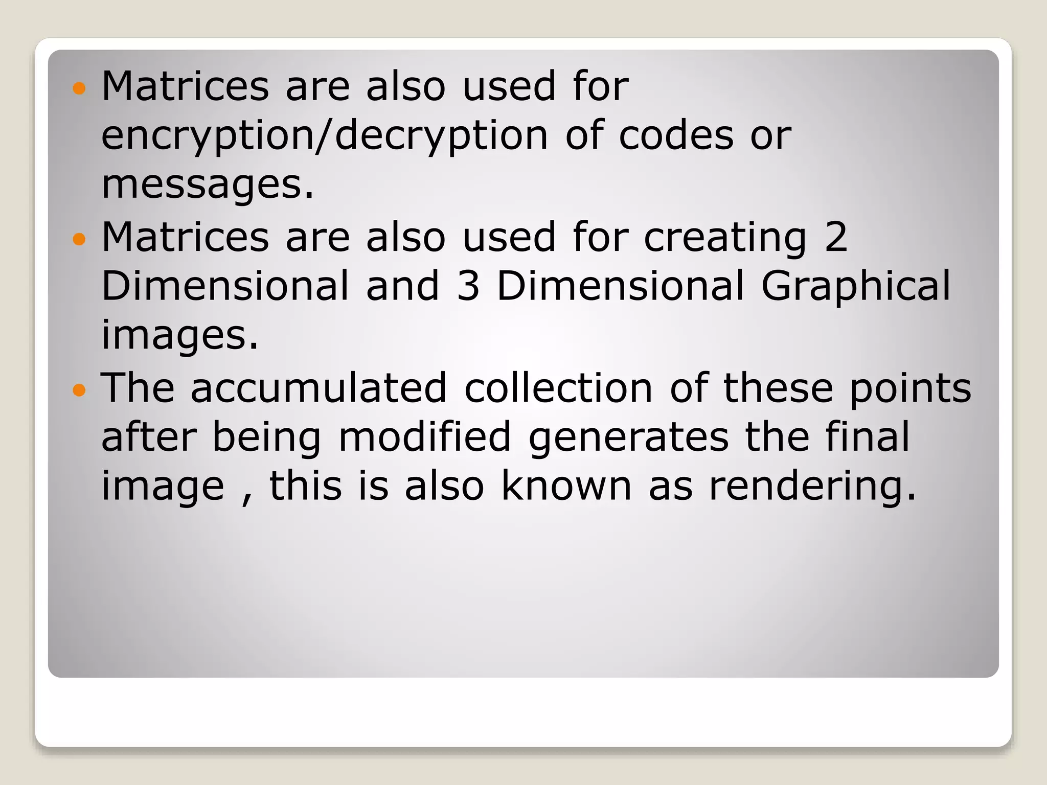  Matrices are also used for
encryption/decryption of codes or
messages.
 Matrices are also used for creating 2
Dimensional and 3 Dimensional Graphical
images.
 The accumulated collection of these points
after being modified generates the final
image , this is also known as rendering.
 