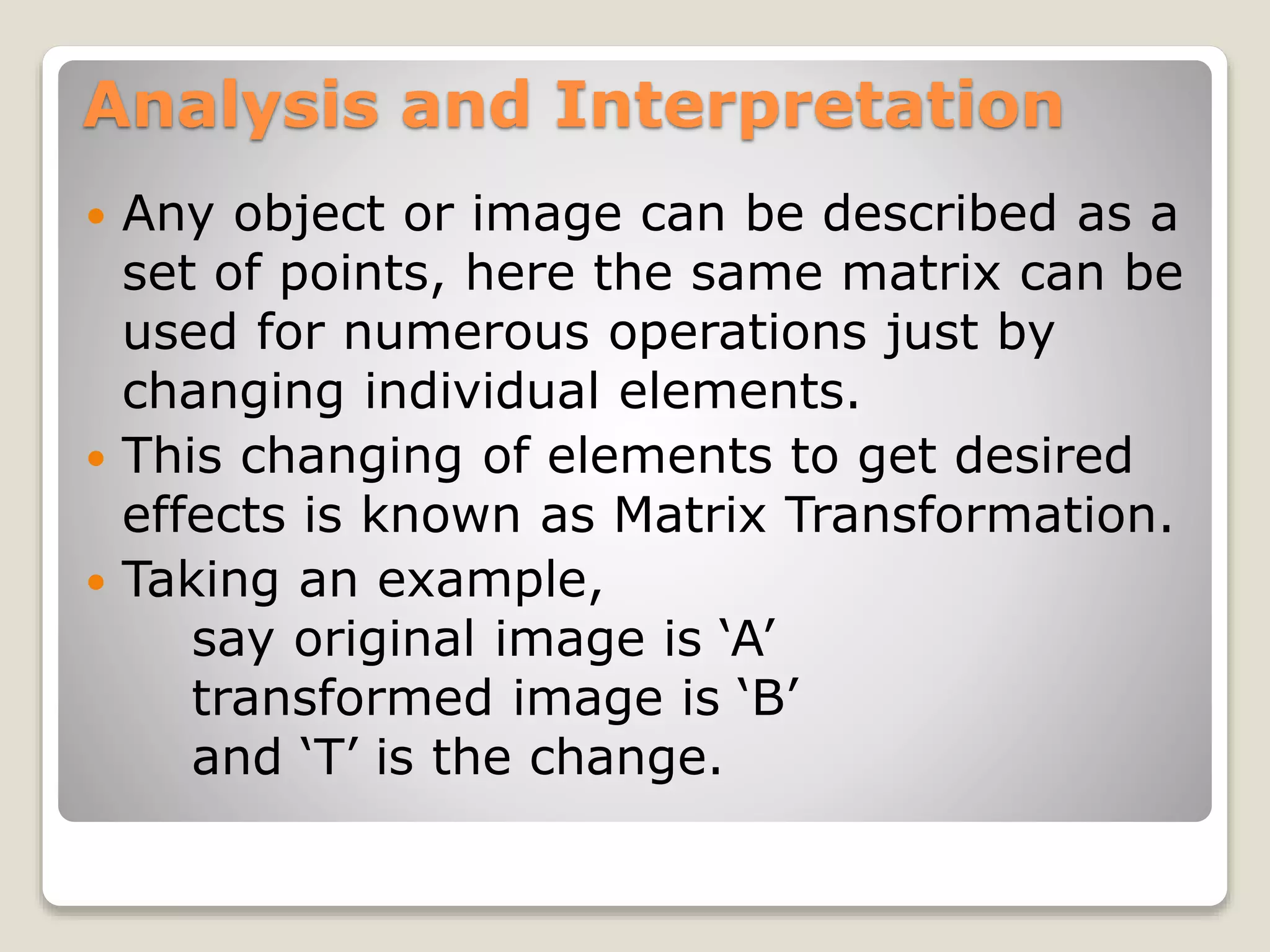 Analysis and Interpretation
 Any object or image can be described as a
set of points, here the same matrix can be
used for numerous operations just by
changing individual elements.
 This changing of elements to get desired
effects is known as Matrix Transformation.
 Taking an example,
say original image is ‘A’
transformed image is ‘B’
and ‘T’ is the change.
 