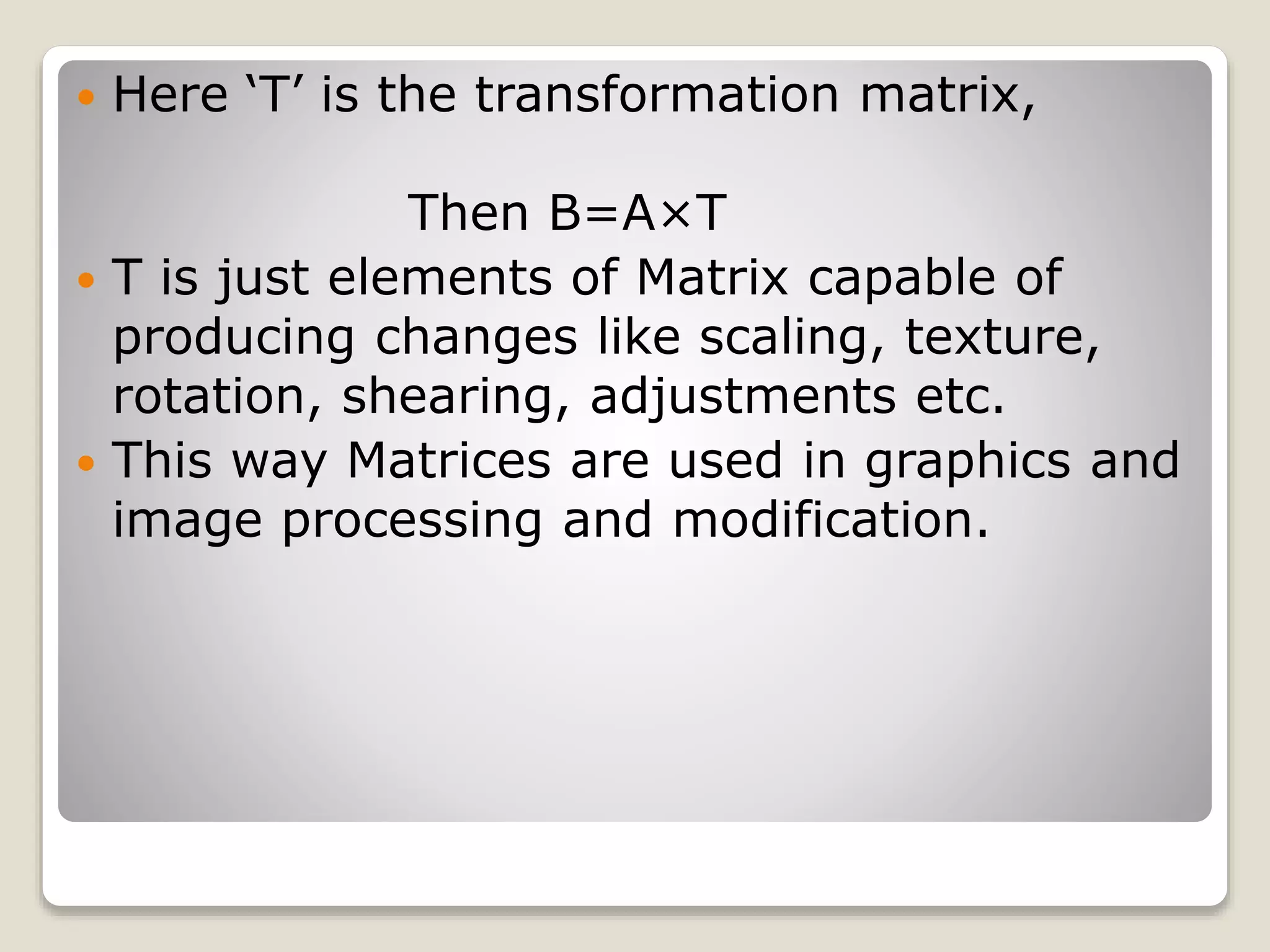  Here ‘T’ is the transformation matrix,
Then B=A×T
 T is just elements of Matrix capable of
producing changes like scaling, texture,
rotation, shearing, adjustments etc.
 This way Matrices are used in graphics and
image processing and modification.
 