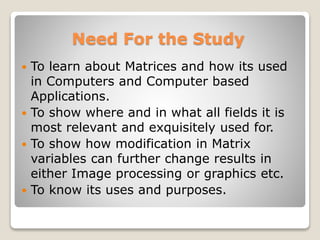 Need For the Study
 To learn about Matrices and how its used
in Computers and Computer based
Applications.
 To show where and in what all fields it is
most relevant and exquisitely used for.
 To show how modification in Matrix
variables can further change results in
either Image processing or graphics etc.
 To know its uses and purposes.
 