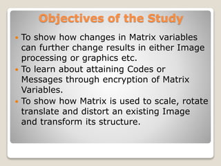 Objectives of the Study
 To show how changes in Matrix variables
can further change results in either Image
processing or graphics etc.
 To learn about attaining Codes or
Messages through encryption of Matrix
Variables.
 To show how Matrix is used to scale, rotate
translate and distort an existing Image
and transform its structure.
 