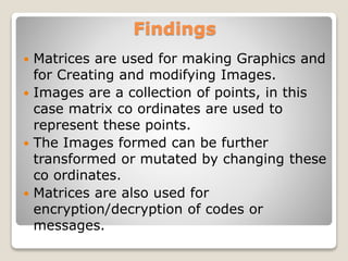Findings
 Matrices are used for making Graphics and
for Creating and modifying Images.
 Images are a collection of points, in this
case matrix co ordinates are used to
represent these points.
 The Images formed can be further
transformed or mutated by changing these
co ordinates.
 Matrices are also used for
encryption/decryption of codes or
messages.
 
