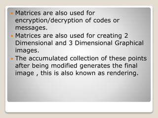  Matrices are also used for
encryption/decryption of codes or
messages.
 Matrices are also used for creating 2
Dimensional and 3 Dimensional Graphical
images.
 The accumulated collection of these points
after being modified generates the final
image , this is also known as rendering.
 