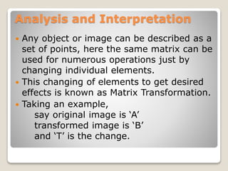 Analysis and Interpretation
 Any object or image can be described as a
set of points, here the same matrix can be
used for numerous operations just by
changing individual elements.
 This changing of elements to get desired
effects is known as Matrix Transformation.
 Taking an example,
say original image is ‘A’
transformed image is ‘B’
and ‘T’ is the change.
 