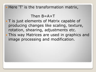  Here ‘T’ is the transformation matrix,
Then B=A×T
 T is just elements of Matrix capable of
producing changes like scaling, texture,
rotation, shearing, adjustments etc.
 This way Matrices are used in graphics and
image processing and modification.
 