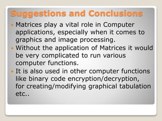 Suggestions and Conclusions
 Matrices play a vital role in Computer
applications, especially when it comes to
graphics and image processing.
 Without the application of Matrices it would
be very complicated to run various
computer functions.
 It is also used in other computer functions
like binary code encryption/decryption,
for creating/modifying graphical tabulation
etc..
 