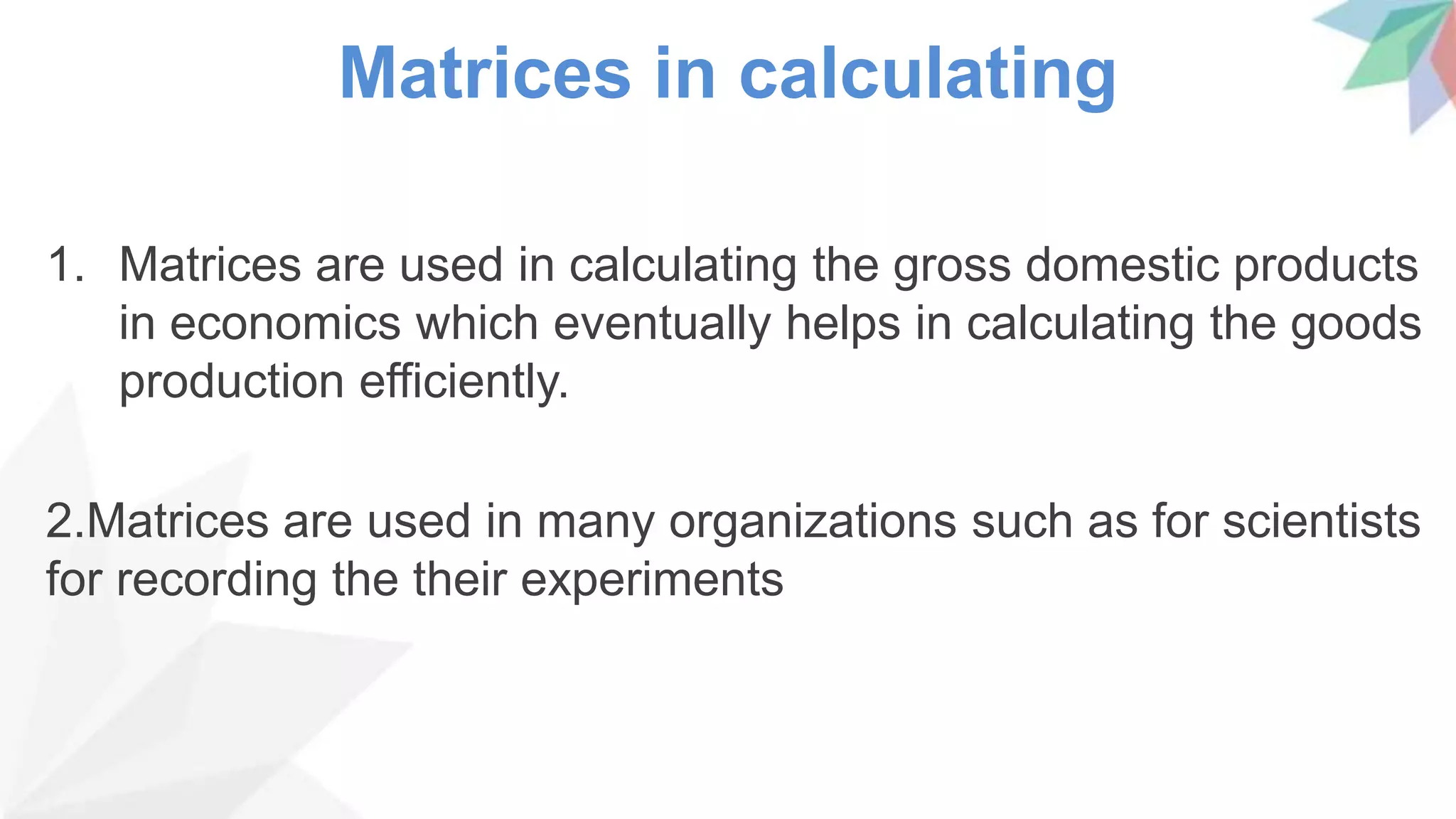 Matrices in calculating
1. Matrices are used in calculating the gross domestic products
in economics which eventually helps in calculating the goods
production efficiently.
2.Matrices are used in many organizations such as for scientists
for recording the their experiments