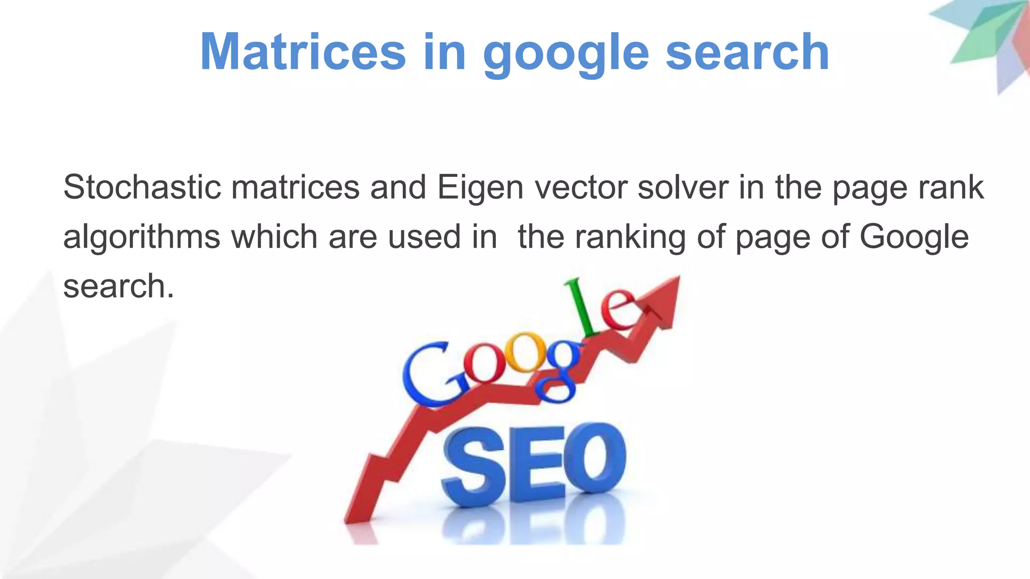 Matrices in google search
Stochastic matrices and Eigen vector solver in the page rank
algorithms which are used in the ranking of page of Google
search.