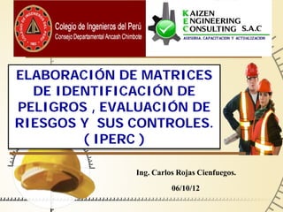 ELABORACIÓN DE MATRICES
  DE IDENTIFICACIÓN DE
PELIGROS , EVALUACIÓN DE
RIESGOS Y SUS CONTROLES.
        ( IPERC )

              Ing. Carlos Rojas Cienfuegos.
                        06/10/12
 