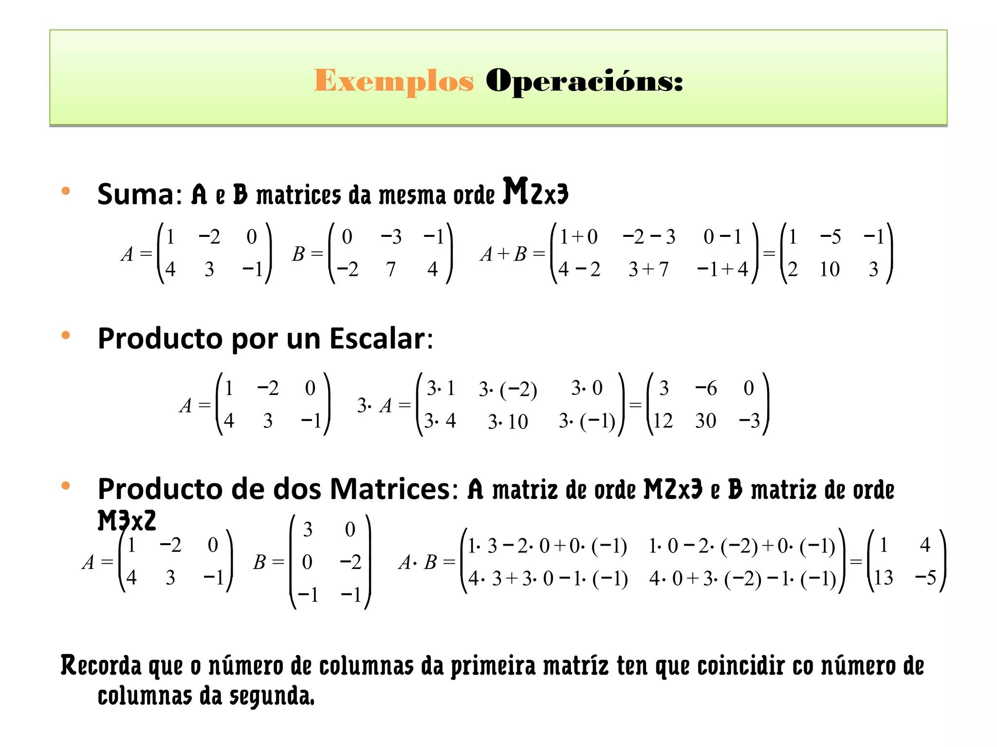 Exemplos Operacións:


• Suma: A e B matrices da mesma orde M2x3
        ⎛1     −2 0 ⎞    ⎛ 0 −3 −1⎞                   ⎛1+ 0 −2 − 3 0 −1 ⎞ ⎛1 −5 −1⎞
     A =⎜           ⎟ B =⎜        ⎟              A+B =⎜                  ⎟=⎜       ⎟
        ⎝4      3 −1⎠    ⎝−2 7 4 ⎠                    ⎝4 − 2 3 + 7 −1+ 4 ⎠ ⎝2 10 3 ⎠


• Producto por un Escalar:
                 ⎛1   −2   0⎞           ⎛ 3⋅ 1   3⋅ ( −2)    3⋅ 0 ⎞ ⎛ 3 −6 0 ⎞
              A =⎜           ⎟   3⋅ A = ⎜                           ⎟=⎜        ⎟
                 ⎝4   3    −1⎠          ⎝3⋅ 4     3⋅ 10     3⋅ ( −1)⎠ ⎝12 30 −3⎠


• Producto de dos Matrices: A matriz de orde M2x3 e B matriz de orde
   M3x2                 ⎛3 0 ⎞
     ⎛1   −2    0⎞      ⎜     ⎟              ⎛1⋅ 3 − 2⋅ 0 + 0⋅ (−1) 1⋅ 0 − 2⋅ ( −2) + 0⋅ ( −1) ⎞ ⎛ 1 4 ⎞
  A =⎜            ⎟ B = ⎜ 0 −2⎟       A⋅ B = ⎜                                                 ⎟=⎜     ⎟
     ⎝4   3     −1⎠     ⎜     ⎟              ⎝4⋅ 3 + 3⋅ 0 −1⋅ (−1) 4⋅ 0 + 3⋅ ( −2) −1⋅ ( −1)⎠ ⎝13 −5⎠
                        ⎝−1 −1⎠


Recorda que o número de columnas da primeira matríz ten que coincidir co número de
   columnas da segunda.
 