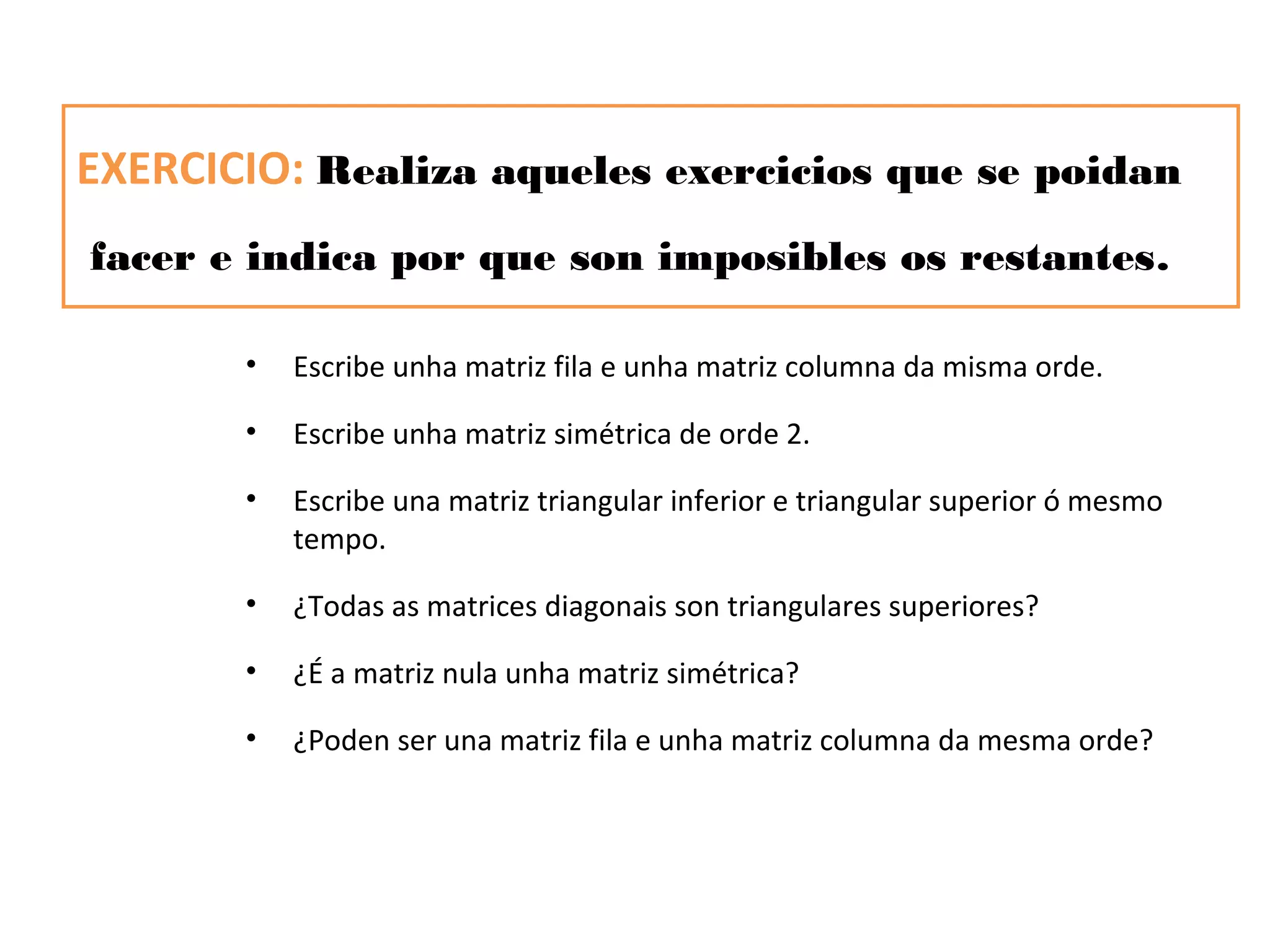 EXERCICIO: Realiza aqueles exercicios que se poidan
facer e indica por que son imposibles os restantes.

       •   Escribe unha matriz fila e unha matriz columna da misma orde.

       •   Escribe unha matriz simétrica de orde 2.

       •   Escribe una matriz triangular inferior e triangular superior ó mesmo
           tempo.

       •   ¿Todas as matrices diagonais son triangulares superiores?

       •   ¿É a matriz nula unha matriz simétrica?

       •   ¿Poden ser una matriz fila e unha matriz columna da mesma orde?
 