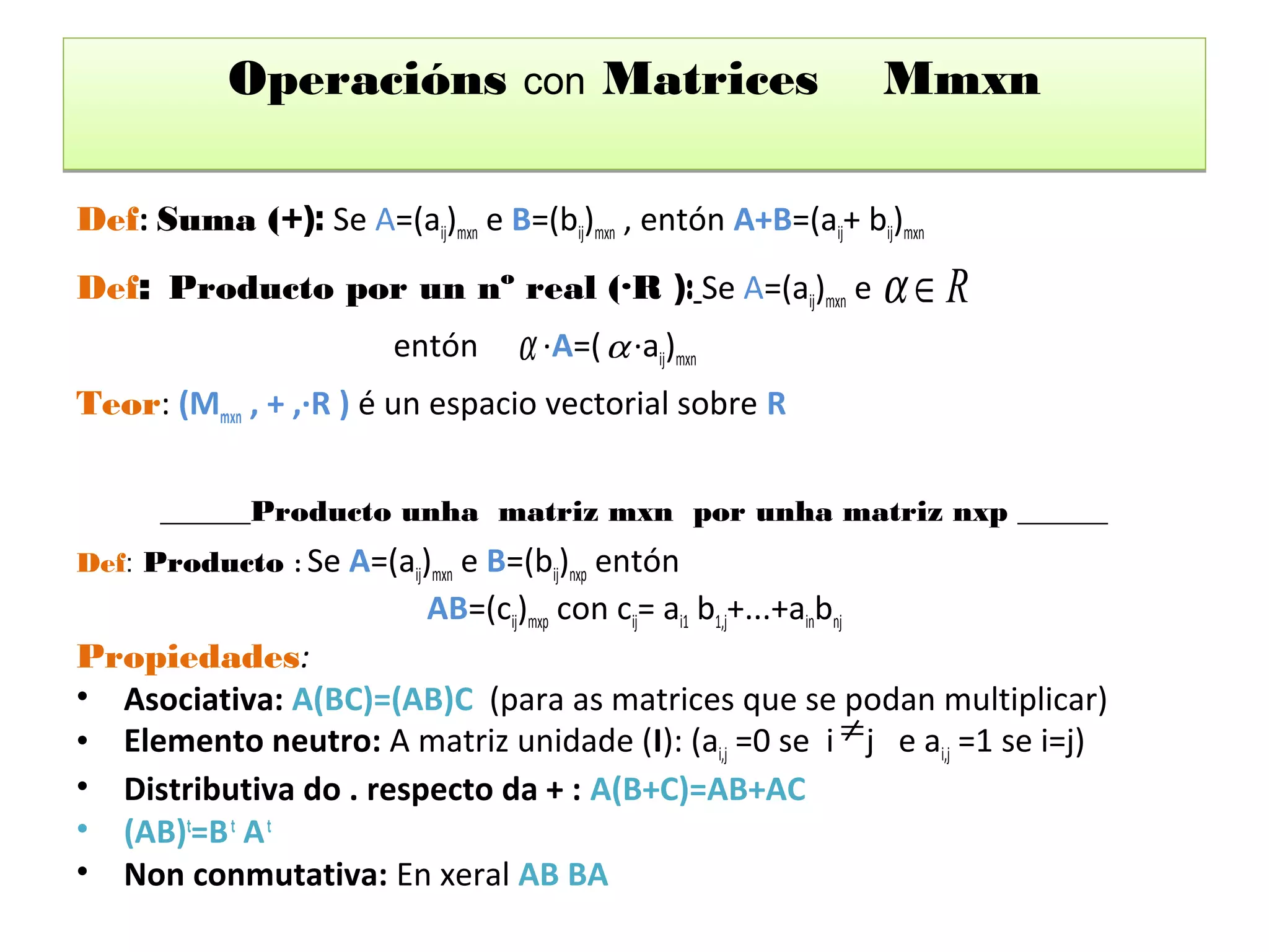 Operacións              con    Matrices                   Mmxn

Def: Suma (+): Se A=(aij)mxn e B=(bij)mxn , entón A+B=(aij+ bij)mxn
Def: Producto por un nº real (·R ): Se A=(aij)mxn e α ∈ R
                         entón     α ·A=( α ·aij)mxn
Teor: (Mmxn , + ,·R ) é un espacio vectorial sobre R


      ______Producto unha matriz mxn por unha matriz nxp ______
Def: Producto : Se A=(aij)mxn e B=(bij)nxp entón
                           AB=(cij)mxp con cij= ai1 b1,j+...+ainbnj
Propiedades:
• Asociativa: A(BC)=(AB)C (para as matrices que se podan multiplicar)
• Elemento neutro: A matriz unidade (I): (ai,j =0 se i ≠ j e ai,j =1 se i=j)
• Distributiva do . respecto da + : A(B+C)=AB+AC
• (AB)t=B t A t
• Non conmutativa: En xeral AB BA
 