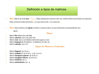 Definición e tipos de matrices

•   Def: Matriz de orde mxn A=(aij)mxn : Tabla ordeada de números reais con m filas (liñas horizontais) e n columnas
    (liñas verticais) ondeo elemento aji é o que está na fila i e na columna j


•   Def: Dúas matrices son iguais se teñen a mesma orde e os seus elementos correspondentes son
         iguais.
                                                          Tipos
•   Matriz fila: Matriz de orde 1xn
•   Matriz columna: Matriz de orde mx1
•   Matriz nula: Matriz con tódolos elementos iguais a cero.
•   Matrz trasposta de A=(aij)mxn : At=(bij)mxn con bij= aji
•   Matriz cadrada: con n=m
                                           Tipos de Matrices Cadradas

•   Matriz diagonal: aij =0 se i j
•   Matriz unidade (I): aij =0 se i j e aij =1 se i=j
•   Matriz triangular superior: aij =0 se i>j
•   Matriz triangular inferior: aij =0 se i<j
•   Matriz simétrica: aij= aji
•   Matriz antisimétrica: aij= -aji
 