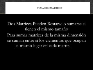 Dos Matrices Pueden Restarse o sumarse si tienen el mismo tamaño Para sumar matrices de la misma dimensión se suman entre sí los elementos que ocupan el mismo lugar en cada matriz.  SUMA DE 2 MATRICES 