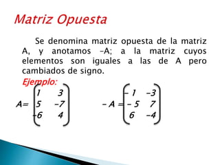 Se denomina matriz opuesta de la matriz
A, y anotamos –A; a la matriz cuyos
elementos son iguales a las de A pero
cambiados de signo.
Ejemplo:
1 3 - 1 -3
A= 5 -7 - A = - 5 7
-6 4 6 -4
 