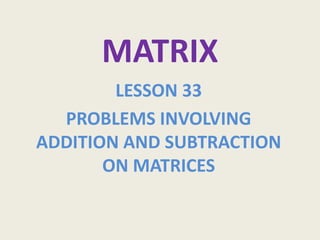 MATRIX
        LESSON 33
  PROBLEMS INVOLVING
ADDITION AND SUBTRACTION
       ON MATRICES
 