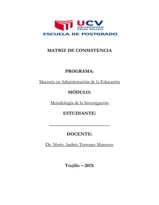 MATRIZ DE CONSISTENCIA
PROGRAMA:
Maestría en Administración de la Educación
MÓDULO:
Metodología de la Investigación
ESTUDIANTE:
__________________________
DOCENTE:
Dr. Mario Andrés Terrones Marreros
Trujillo – 201X
 
