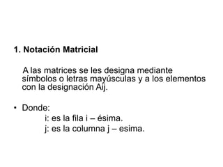 1. Notación Matricial

A las matrices se les designa mediante
símbolos o letras mayúsculas y a los elementos
con la designación Aij.
• Donde:
i: es la fila i – ésima.
j: es la columna j – esima.

 
