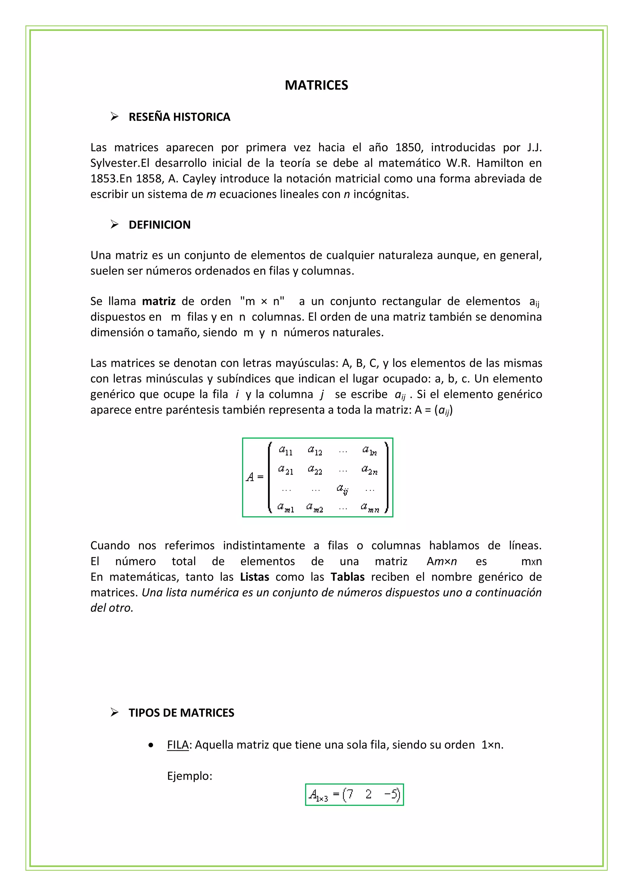 MATRICES

    RESEÑA HISTORICA

Las matrices aparecen por primera vez hacia el año 1850, introducidas por J.J.
Sylvester.El desarrollo inicial de la teoría se debe al matemático W.R. Hamilton en
1853.En 1858, A. Cayley introduce la notación matricial como una forma abreviada de
escribir un sistema de m ecuaciones lineales con n incógnitas.

    DEFINICION

Una matriz es un conjunto de elementos de cualquier naturaleza aunque, en general,
suelen ser números ordenados en filas y columnas.

Se llama matriz de orden "m × n" a un conjunto rectangular de elementos aij
dispuestos en m filas y en n columnas. El orden de una matriz también se denomina
dimensión o tamaño, siendo m y n números naturales.

Las matrices se denotan con letras mayúsculas: A, B, C, y los elementos de las mismas
con letras minúsculas y subíndices que indican el lugar ocupado: a, b, c. Un elemento
genérico que ocupe la fila i y la columna j se escribe aij . Si el elemento genérico
aparece entre paréntesis también representa a toda la matriz: A = (aij)




Cuando nos referimos indistintamente a filas o columnas hablamos de líneas.
El número total de elementos de una matriz Am×n es                              mXn
En matemáticas, tanto las Listas como las Tablas reciben el nombre genérico de
matrices. Una lista numérica es un conjunto de números dispuestos uno a continuación
del otro.




    TIPOS DE MATRICES

             FILA: Aquella matriz que tiene una sola fila, siendo su orden 1×n.

              Ejemplo:
 